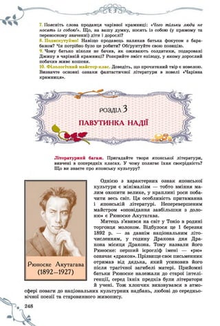 7. Поясніть слова продавця чарівної крамниці: «Чого тільки люди не
носять із собою!». Що, на вашу думку, носять із собою (у прямому та
переносному значенні) діти і дорослі?
8. Подискутуймо! Навіщо продавець налякав батька фокусом з бара­
баном? Чи потрібно було це робити? Обґрунтуйте свою позицію.
Чому батько ніколи не бачив, як оживають солдатики, подаровані
Джипу в чарівній крамниці? Розкрийте зміст епізоду, у якому дорослий
побачив живе кошеня.
10. Філологічний майстер-клас Доведіть, що прочитаний твір є новелою.
Визначте основні ознаки фантастичної літератури в новелі «Чарівна
крамниця».
Літературний багаж. Пригадайте твори японської літератури,
вивчені в попередніх класах. У чому полягає їхня своєрідність?
Що ви знаєте про японську культуру?
Однією з характерних ознак японської
культури є мінімалізм — тобто вміння ма­
лим охопити велике, у краплині роси поба­
чити весь світ. Ця особливість притаманна
і японській літературі. Неперевершеним
майстром «оповідання завбільшки з доло­
ню» є Рюноске Акутагава.
Митець з’явився на світ у Токіо в родині
торговця молоком. Відбулося це 1 березня
1892 р. — за давнім національним літо­
численням, у годину Дракона дня Дра­
кона місяця Дракона. Тому назвали його
Рюноске: перший ієрогліф імені — «рю»
означає «дракон». Прізвище своє письменник
отримав від дядька, який усиновив його
після трагічної загибелі матері. Прийомні
батьки Рюноске належали до старої інтелі­
генції, серед їхніх предків були літератори
й учені. Тож хлопчик виховувався в атмо­
сфері поваги до національних культурних надбань, любові до середньо­
вічної поезії та старовинного живопису.
Рюноске Акутагава
(1892- 1927)
 