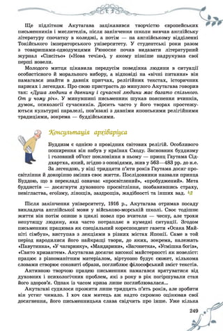 Ще підлітком Акутагава зацікавився творчістю європейських
письменників і мислителів, після закінчення школи вивчав англійську
літературу спочатку в коледжі, а потім — на англійському відділенні
Токійського імператорського університету. У студентські роки разом
з товаришами-однодумцями Рюноске почав видавати літературний
журнал «Сінсітьо» («Нова течія»), у якому пізніше надрукував свої
перші новели.
Молодого митця цікавила передусім поведінка людини в ситуації
особистісного й морального вибору, а відповіді на «вічні питання» він
намагався знайти в давніх притчах, релігійних текстах, історичних
нарисах і легендах. Про свою пристрасть до минулого Акутагава говорив
так: «Душа людини в давнину і сучасної людини має багато спільного.
От у чому річ». У минувшині письменник шукав пояснення вчинків,
думок, психології сучасників. Досить часто у його творах простежу­
ються культурні паралелі, пов’язані з давніми японськими релігійними
традиціями, зокрема — буддійськими.
Консультація ар?(і&аріуса
Буддизм є однією з провідних світових релігій. Особливого
поширення він набув у країнах Сходу. Засновник буддизму
і головний об’єкт поклоніння в ньому — принц Гаутама Сід-
дхартха, який, згідно з оповідями, жив у 563—483 рр. до н.е.
За легендою, у віці тридцяти п’яти років Гаутама досяг про­
світління й докорінно змінив своє життя. Послідовники назвали принца
Буддою, що в перекладі означає «просвітлений», «пробуджений». Мета
буддистів — досягнути духовного просвітління, позбавившись страху,
невігластва, егоїзму, лінощів, заздрощів, жадібності та інших вад. 1£
Після закінчення університету, 1916 р., Акутагава отримав посаду
викладача англійської мови у військово-морській школі. Своє тодішнє
життя він потім опише в циклі новел про вчителя — чесну, але трохи
непутящу людину, яка часто потрапляє в кумедні ситуації. Згодом
письменник працював як спеціальний кореспондент газети «Осака Май-
ніті сімбун», виступав з лекціями в різних містах Японії. Саме в той
період народилися його найкращі твори, до яких, зокрема, належать
«Павутинка», «У чагарнику», «Мандарини», «Вагонетка», «Усмішка богів»,
«Свято хризантем». Акутагава досягає високої майстерності як новеліст:
працює з різноманітним матеріалом, віртуозно будує сюжет, кількома
словами створює соковиті образи, поглиблює філософський зміст текстів.
Активною творчою працею письменник намагався врятуватися від
духовних і психологічних проблем, які з року в рік погіршували стан
його здоров’я. Однак із часом криза лише поглиблювалася...
Акутагаві судилося прожити лише тридцять п’ять років, але зробити
він устиг чимало. І хоч сам митець аж надто скромно оцінював свої
досягнення, його письменницька слава свідчить про інше. Уже кілька
 