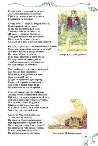 Я день і ніч готова вам служить,
Стать вам найменшою слугою,
Щоб віку свого ви могли дожить
У радощах та супокою».
«Тепер мені, — король старий сказав, —
Яснішою будучність стала.
Та ще ти, наймолодшая моя,
Свойого слова не сказала». —
«Я рада, — мовила Корделія, —
Свій довг дитячий все сповняти,
Послушна бути вам у всім,
А більш не в силі я нічого вам сказати».
«Так ти, — рік він, — не можеш більш нічого
Дать, ніж повинність повелить дитяча?
То видно, що твоя любов до мене
Не так-то вірна та гаряча.
То ж будь прогнана з мого двору!
Не хочу знать нелюбої дитини.
З мойого царства не дістанеш ти
По моїй смерті ні частини.
А
Ілюстрація П. Татарникова
Лиш твоїм сестрам, що за мене раді
Хоч голови свої покласти,
Розділю я свою державу й дам
Обом по рівній части.
Дарую їм предківськую корону
І власть, і королівськую подобу,
Аби мене в любві своїй за те
Пропильнували аж до гробу».
Отак дві старші сестри підійшли
Старого короля облесними словами,
Найменшу ж через королівський гнів
Сей час з двора протурено за брами,
Мов сирота, пішла Корделія,
Блукаючи від міста до села,
Ні в Англії в селі, ні в місті жодній
Собі притулку не знайшла.
Аж як до Франції дісталася,
Скінчилася її недоля;
На кращім ґрунті запишалася,
Мов гарний цвіт з чужого поля.
Король французький як пізнав її,
Не дбаючи на гнів вітця старого,
За королеву взяв її до себе
На радість королівства свого. Ілюстрація ТІ. Татарникова
25
 