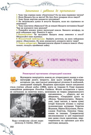 Запитання і завдання до прочитаного
1. Чому твір отримав назву «Павутинка»? На що вона спрямовує читача?
2. Яким Кандата був за життя? Як його було покарано після смерті?
3. Чому Будда вирішив допомогти грішникові?
4. Як змінювалися думки й почуття Кандати, коли він піднімався по
павутинці?
5. Чому павутинка обірвалася? Як до невдачі Кандати поставився Будда?
Чим ви пояснюєте таку реакцію?
6 Розкрийте основну думку прочитаної новели. Визначте метафору, на
якій побудовано твір. Поясніть її зміст.
7. Подискутуймо! Чи заслужено Кандата знову опинився в пеклі?
Обґрунтуйте свою відповідь.
8. Філологічний майстер-клас. Знайдіть антитези, на яких побудовано
новелу «Павутинка». Як вони допомагають розкрити змісту твору?
9. Творча лабораторія. Використовуючи образи й символи новели «Паву­
тинка», складіть однойменне хайку.
У СВІТІ М И С Т Е Ц Т В А
Режисерські прочитання літературної класики
Відтворити своєрідність новели як літературного жанру в кіне-
г '-ф матографі досить непросто. Для цього потрібні майстерна
акторська гра, оригінальні режисерські рішення й особливий,
захопливий сценарій. Яскравим прикладом такого поєднання
стала стрічка «Ділові люди» (1963), знята за творами О. Генрі відомим
комедійним режисером Леонідом Гойдаєм. Фільм складається з трьох
не пов’язаних за сюжетом новел, заснованих на творах американського
письменника, — «Дороги, які ми
обираємо», «Споріднені душі» та
«Вождь Червоношкірих». Зворуш­
ливі, іноді смішні, а часом сумні
історії блискуче втілено в стрічці
талановитими акторами Георгієм
Віциним, Юрієм Нікуліним, Рости­
славом Пляттом, Олексієм Смир-
новим та іншими. Гумористичні
висловлювання із цієї екранізації
вже давно стали крилатими, пере-
Кадр з кінофільму «Ділові люди» творившись на приказки для всіх
(режисер Л. Гайдай, 1963р.) життєвих випадків.
 
