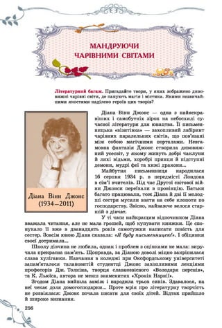 Літературний багаж. Пригадайте твори, у яких зображено диво­
вижні чарівні світи, де панують магія і містика. Якими незвичай­
ними якостями наділено героїв цих творів?
Діана Вінн Джонс — одна з найяскра­
віших і самобутніх зірок на небосхилі су­
часної літератури для юнацтва. Її письмен­
ницька «візитівка» — захопливий лабіринт
чарівних паралельних світів, що пов’язані
між собою магічними порталами. Невга­
мовна фантазія Джонс створила дивовиж­
ний усесвіт, у якому живуть добрі чаклуни
й лихі відьми, хоробрі принци й підступні
демони, мудрі феї та хижі дракони...
Майбутня письменниця народилася
16 серпня 1934 р. в передмісті Лондона
в сім’ї вчителів. Під час Другої світової вій­
ни Джонси переїхали в провінцію. Батьки
багато працювали, тож Діана й дві її молод­
ші сестри мусили взяти на себе клопоти по
господарству. Звісно, найважче велося стар­
шій з дівчат.
У ті часи найкращим відпочинком Діана
вважала читання, але не мала грошей, щоб купувати книжки. Це спо­
нукало її вже в дванадцять років самотужки написати повість для
сестер. Зовсім юною Діана сказала: «Я буду письменницею!». І обіцянки
своєї дотримала...
Школу дівчина не любила, однак і проблем з оцінками не мала: виру­
чала прекрасна пам’ять. Щоправда, за Діаною доволі міцно закріпилася
слава хуліганки. Навчання в коледжі при Оксфордському університеті
запам’яталося талановитій студентці Джонс захопливими лекціями
професорів Дж. Толкіна, творця славнозвісного «Володаря перснів»,
та К. Льюїса, автора не менш знаменитих «Хронік Нарнії».
Згодом Діана вийшла заміж і народила трьох синів. Здавалося, на
неї чекає доля домогосподарки... Проте мрія про літературну творчість
не розвіялася: Джонс почала писати для своїх дітей. Відтак прийшло
й широке визнання.
Діана Вінн Джонс
(1934- 2011)
 