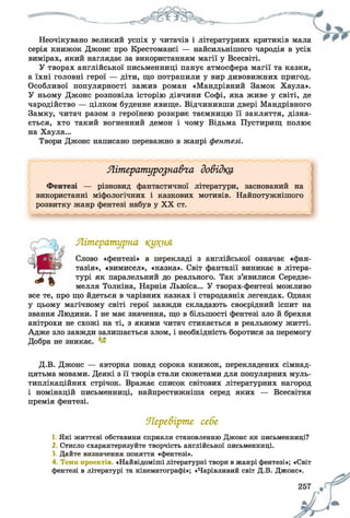 Неочікувано великий успіх у читачів і літературних критиків мала
серія книжок Джонс про Крестомансі — найсильнішого чародія в усіх
вимірах, який наглядає за використанням магії у Всесвіті.
У творах англійської письменниці панує атмосфера магії та казки,
а їхні головні герої — діти, що потрапили у вир дивовижних пригод.
Особливої популярності зажив роман «Мандрівний Замок Хаула».
У ньому Джонс розповіла історію дівчини Софі, яка живе у світі, де
чародійство — цілком буденне явище. Відчинивши двері Мандрівного
Замку, читач разом з героїнею розкриє таємницю її закляття, дізна­
ється, хто такий вогненний демон і чому Відьма Пустирищ полює
на Хаула...
Твори Джонс написано переважно в жанрі фентезі.
Літературознавча довідка
Фентезі — різновид фантастичної літератури, заснований на
використанні міфологічних і казкових мотивів. Найпотужнішого
розвитку жанр фентезі набув у XX ст.
Літературна кукня
Слово «фентезі» в перекладі з англійської означає «фан­
тазія», «вимисел», «казка». Світ фантазії виникає в літера­
турі як паралельний до реального. Так з’явилися Середзе-
мелля Толкіна, Нарнія Льюїса... У творах-фентезі можливо
все те, про що йдеться в чарівних казках і стародавніх легендах. Однак
у цьому магічному світі герої завжди складають своєрідний іспит на
звання Людини. І не має значення, що в більшості фентезі зло й брехня
анітрохи не схожі на ті, з якими читач стикається в реальному житті.
Адже зло завжди залишається злом, і необхідність боротися за перемогу
Добра не зникає.
Д.В. Джонс — авторка понад сорока книжок, перекладених сімнад­
цятьма мовами. Деякі з її творів стали сюжетами для популярних муль­
типлікаційних стрічок. Вражає список світових літературних нагород
і номінацій письменниці, найпрестижніша серед яких — Всесвітня
премія фентезі.
Перевірте себе
1. Які життєві обставини сприяли становленню Джонс як письменниці?
2 Стисло схарактеризуйте творчість англійської письменниці.
3, Дайте визначення поняття «фентезі».
4. Теми проектів. «Найвідоміші літературні твори в жанрі фентезі»; «Світ
фентезі в літературі та кінематографі»; «Чарівливий світ Д.В. Джонс».
 