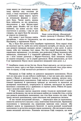 тями вересу на північному заході,
іноді височів над скелями на
сході, а іноді спускався з пагорбів
і зупинявся серед вересу просто
за останньою фермою з північ­
ного боку. Часом навіть можна
було побачити, як він рухається,
випускаючи з веж брудно-чорні
клуби диму. Якийсь час усі були
впевнені, що замок ось-ось таки
спуститься в долину, і мер не раз
говорив, що варто було би послати
до короля за підмогою.
Але замок і далі блукав поміж
пагорбами, і якось-то з’ясувалося, що він належить ніякій не Відьмі
Пустирищ, а чарівникові Хаулу.
Ну, а Хаул був досить-таки недобрим чарівником. Хоча наразі ніщо
не свідчило про те, щоби він хотів покинути пагорби, усі знали, що він
для розваги викрадає молодих дівчат і висмоктує з них душі. А дехто
казав, ніби він пожирає їхні серця. Він був украй бездушним і без­
сердечним чарівником, і та дівчина, яка дозволила б йому захопити себе
зненацька, опинилася б у страшній небезпеці. Софі, Летті та Марті,
як і всім іншим дівчатам у Маркет-Чіппінгу, було наказано нікуди
не ходити поодинці, і це їх украй дратувало. Вони дивувалися, до чого
б це чарівникові Хаулу мали придатися викрадені ним душі. (...)
Кадр з аніме-фільму «Мандрівний
Замок» (режисер X. Міядзакі, 2004 р.)
Незабаром помер містер Хаттер. Відтак Фанні вирішила, що сестри мусять
покинути школу: одна з них буде ученицею в кондитерській, інша поїде навча­
тися на відьму, а Софі залишиться допомагати з капелюшками. ^
Насправді ж Софі майже не довелося продавати капелюшки. Після
того як вона день чи два побула в майстерні, а тоді ще один день провела
разом з Фанні в магазині тканин і в торговця шовком, мачуха поса­
дила її прикрашати капелюшки. Софі сиділа в маленькій ніші в задній
кімнаті крамниці й пришивала троянди до чепчиків та вуалетки до
велюрових капелюшків, оторочувала їх шовком, викладала на крисах
букетики з воскових ягід і зроблених зі стрічок квітів. Робота їй вдава­
лася і загалом подобалася. (...)
У Софі з’явилася звичка надягати кожен тільки-но закінчений капе­
люшок на болванку, так що це виглядало майже як голова без тіла, а потім
для розваги розповідати капелюшку, яке тіло буде колись під ним. Софі
трохи лестила капелюшкам, адже покупцям теж доводиться лестити.
«У вас такий загадковий вигляд», — зверталася вона до капелюшка,
повністю затягнутого вуаллю з ледь помітними блискітками. Кремовому
капелюшку з трояндами під широкими крисами вона казала: «Ви
вийдете заміж за справжнього багатія!» А ядучо-зелений солом’яний
капелюшок із загнутим зеленим пером запевняла: «Ви виглядаєте юною,
немов весняний листочок». Рожевим чепчикам Софі говорила, що вони
259 щ
 