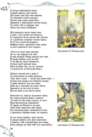В дочки найстаршої живе
Старий король тим часом;
Що зразу там було мов медове,
Та незадовго стало квасом.
Регана при своїм дворі його
Держати з невеликим почтом мала,
Та почет той у скорому часі
Увесь від нього відібрала.
Що двадцять мали перед ним
І день, і ніч стояти до послуги,
Се видалося їй на десять без натуги,
А з десятьох лишила тільки трьох,
Та й того стало їй замного.
Забрала двох, лишивши лиш один,
А далі відняла й того одного.
«Чи се ж така твоя заплата
За те, що царство все своє
Я вам віддав? Тепер донька для тата
Й малої дрібки того не дає!
0 ні! Ще до своєї Гонореллі,
Сестри твоєї меншої піду.
Вона не буде так, як ти, лукава
1 зглянеться на батькову біду».
Ілюстрація П. Татарникова
Поїхав чвалом він у двір її
Та пожалівся на свою пригоду.
«Так вам і слід! — почув від лютої змії,
Сестра вам жодну не вчинила шкоду.
У мене захисту для вас нема,
Хіба що з слугами на кухні жити
Захочете та теє їсти й пити,
Що не доїм та не доп’ю сама».
Почувши се, король заплакав гірко,
Бо голод докучав йому і спрага:
«О най же світ увесь почує, до чого
Веде батьківська нерозвага!
Та верну до Регани я ще раз,
Ачей вона людськеє має серце,
Раз відпихнувши, схаменеться вчас
І приязніш прийме мене, як перше».
Та як лише прибув, вона веліла
З двора свойого геть його прогнати
І мовила: «Не ліпший буде він тепер,
Коли вперед не вмів себе тут шанувати».
26
Ілюстрація П. Татарникова
 