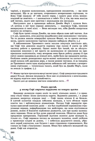 чарівні, а модним капелюшкам, прикрашеним оксамитом, — що вони
вигадливі. Що ж до чепчика, отороченого печеричними стрічками, то
йому Софі сказала: «У тебе золоте серце, і одного разу хтось можно­
владний це помітить — і закохається в тебе!» Річ у тім, що вона жаліла
цей чепчик, надто вже простим і недоладним він виглядав.
Наступного дня в крамницю зайшла Джейн Фер’є і купила його.
«А зачіска в неї таки справді дивнувата, — подумала Софі, нишком
визирнувши зі своєї ніші. — Вона виглядає так, ніби Джейн накрутила
волосся на кочергу».
Софі було трохи шкода Джейн, що вона обрала саме цей чепчик. Але
в ті дні, здавалося, усім раптом знадобилися нові капелюшки і чепчики.
Чи то далися взнаки комерційні зусилля Фанні, чи то просто настала
весна, одначе капелюшна торгівля виразно набирала обертів. (...)
З наближенням Травневого свята наплив покупців настільки зріс,
що Софі теж довелося надягти скромну сіру сукню й узяти на себе
частину роботи в крамниці. Однак попит був такий, що за обслуго­
вуванням покупців у неї просто не залишалося ні хвилинки на при­
крашання капелюшків, тому вечорами вона брала роботу додому й при
світлі лампи працювала до пізньої ночі, щоби було що продавати завтра.
Особливо жваво розходилися ядучо-зелені капелюшки на кшталт того,
який купила собі дружина мера, а також рожеві чепчики. А за тиждень
до Травневого свята одна відвідувачка забажала собі чепчика з печерич­
ними стрічками — точнісінько такого, який був на Джейн Фер’є, коли
та втекла із графом. (...)
Жвава торгівля приносила мачусі вели