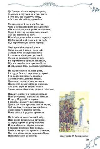 До Гонореллі знов вернув король,
Згодився з слугами на кухні жити
І їсти все, що подадуть йому,
Аби лиш вік свій продовжйти!
Та надаремно й того він благав,
Чого і жебракам ніхто не відмовляє:
«Не хтів за першим разом те принять,
Тепер і доступу до мене вже немає!»
Так обі донечки по двічі
Його відправили без жодного пардону;
Жебрацький кий узяв у руки той,
Що королівськую носив корону.
Тоді про наймолодшої дочки
Слова згадав і заповіт гарячий:
Завсіди буть послушною йому
І сповняти вірно довг дитячий.
Та він не важився тікать до неї,
Бо королівства мучило похмілля,
Що він ганебно так прогнав її, —
Й перемогло його, нарешті, божевілля.
На голові сніжне волосся рвав,
І в груди бивсь, і дер лице до крові,
І на дочок він помсту визирав
За брак у них дитячої любові.
Долинам, горам, рікам виливав
Палкії про невдячність їх промови,
Аж ріки, гори та твердії скали
З ним разом, бачилось, ридали і зітхали.
Нарешті хворого в тяжкій знесилі
Його до Франції прихильні завезли
Й тут у Корделії та короля
І захист, і підмогу ще знайшли.
Дочка, як лиш про горе батька вчула,
Сей час йому з підмогою прийшла,
Свою зневагу давнюю забула,
Йому потіху й радість принесла.
На Атаніппа королівський двір
Його ввела рицарськая дружина,
А перед короля за руку привела
Його найменша, вірная дитина.
І ласкаво прийняв його король,
Велів кликнуть по краю всіх охочих,
Хто для відзискання держави Лірові
Підняться хоче до помочі. Ілюстрація П. Татарникова
27
 