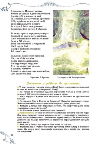 В товаристві Корделії вернув
Король до Англії з дочками воювати
І вспів собі в невдовгім часі
їх із престолів та столиць прогнати.
І Лір прийняв на старості своїй
Знов королівськую корону,
Та в одній битві замордовано
Корделію, його потіху й оборону.
Та скоро про ту передчасну смерть
Корделії до нього вість прийшла,
Що в нерозважнім запалі за нього
Сама у бій пішла,
Впав непритомний і оглушений
На її груди білі
І вмер з тяжким зітханням
Тої самої хвилі.
Вельможі краю серед жалощів
На тіла обоїх гляділи
І обох сестер одноголосно
На кару смерті засудили.
Хто там запанував по них,
У хроніці читайте,
А повість про дитячую невдячність
Собі запам’ятайте!
Переклад І. Франка Ілюстрація П. Татарникова
Запитання і завдання до прогитаного
1. У чому полягає трагедія короля Ліра? Кому з персонажів прочитаної
балади ви найбільше співчуваєте? Чому?
2. Як Регані та Гонореллі вдалося переконати батька у своїй любові
до нього? Обґрунтуйте відповідь цитатами з твору.
3. Чому Корделія відмовилася змагатися із сестрами за прихильність
батька?
4 Як жилося Ліру в Регани та Гонореллі? Наведіть приклади з твору.
Чим ви пояснюєте зміну в ставленні старших дочок до батька?
5. Знайдіть у баладі опис страждань короля. Які подробиці цього опису
увиразнюють силу його горя?
Як Корделія довела свою відданість батькові?
7. Подискутуймо! У чому ви вбачаєте найбільшу помилку короля Ліра?
Яка риса характеру героя призвела до неї — довірливість, марнослав­
ство, жага справедливості, батьківська турботливість? Чи можна ствер­
джувати, що балада закінчується перемогою справедливості? Доведіть
свою думку.
Знайдіть у баладі про короля Ліра зачин і кінцівку.
9. Зауважте, що І. Франко переклав прочитану вами баладу з німецької
мови. До якого типу перекладів належить його версія (до прямих
чи непрямих)?
 