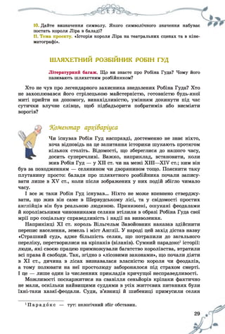 10. Дайте визначення символу. Якого символічного значення набуває
постать короля Ліра в баладі?
11. Тема проекту. «Історія короля Ліра на театральних сценах та в кіне­
матографі».
ШЛЯХЕТНИЙ РОЗБІЙНИК РОБІН ГУД
Літературний багаж. Що ви знаєте про Робіна Гуда? Чому його
називають шляхетним розбійником?
Хто не чув про легендарного захисника знедолених Робіна Гуда? Хто
не захоплювався його стрілецькою майстерністю, готовністю будь-якої
миті прийти на допомогу, винахідливістю, умінням докинути під час
сутички влучне слівце, щоб підбадьорити побратимів або висміяти
ворогів?
коментар ар?(іваріуса
Чи існував Робін Гуд насправді, достеменно не знає ніхто,
хоча відповідь на це запитання історики шукають протягом
кількох століть. Відомості, що збереглися до нашого часу,
досить суперечливі. Важко, наприклад, встановити, коли
жив Робін Гуд — у XII ст. чи на межі XIII—XIV ст.; ким він
був за походженням — селянином чи дворянином тощо. Пояснити таку
плутанину просто: балади про шляхетного розбійника почали запису­
вати лише в XV ст., коли після зображених у них подій збігло чимало
часу.
І все ж таки Робін Гуд існував... Ніхто не може впевнено стверджу­
вати, що жив він саме в Шервудському лісі, та у свідомості простих
англійців він був реальною людиною. Принижені, ошукані феодалами
й королівськими чиновниками селяни втілили в образі Робіна Гуда свої
мрії про соціальну справедливість і надії на визволення.
Наприкінці XI ст. король Вільгельм Завойовник наказав здійснити
перепис населення, земель і міст Англії. У народі цей захід дістав назву
«Страшний суд», адже більшість селян, що потрапили до загального
переліку, перетворилися на кріпаків (віланів). Сумний парадокс1історії:
люди, які своєю працею примножували багатство королівства, втратили
всі права й свободи. Так, згідно з «лісовими законами», що почали діяти
в XI ст., дичина в лісах визнавалася власністю короля чи феодалів,
а тому полювати на неї простолюду заборонялося під страхом смерті.
І це — лише один із численних прикладів кричущої несправедливості.
Можливості поскаржитися на свавілля сеньйорів кріпаки фактично
не мали, оскільки найвищими суддями в усіх життєвих питаннях були
їхні-таки хазяї-феодали. Суди, в’язниці й шибениці примусили селян
' П а р а д о к с — тут: нелогічний збіг обставин.
 