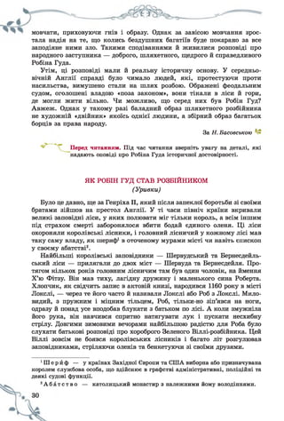 мовчати, приховуючи гнів і образу. Однак за завісою мовчання зрос­
тала надія на те, що колись бездушних багатіїв буде покарано за все
заподіяне ними зло. Такими сподіваннями й живилися розповіді про
народного заступника — доброго, шляхетного, щедрого й справедливого
Робіна Гуда.
Утім, ці розповіді мали й реальну історичну основу. У середньо­
вічній Англії справді було чимало людей, які, протестуючи проти
насильства, вимушено стали на шлях розбою. Ображені феодальним
судом, оголошені владою «поза законом», вони тікали в ліси й гори,
де могли жити вільно. Чи можливо, що серед них був Робін Гуд?
Авжеж. Однак у такому разі баладний образ шляхетного розбійника
не художній «двійник» якоїсь однієї людини, а збірний образ багатьох
борців за права народу.
Було це давно, ще за Генріха II, який після запеклої боротьби зі своїми
братами зійшов на престол Англії. У ті часи північ країни вкривали
великі заповідні ліси, у яких полювати міг тільки король, а всім іншим
під страхом смерті заборонялося вбити бодай єдиного оленя. Ці ліси
охороняли королівські лісники, і головний лісничий у кожному лісі мав
таку саму владу, як шериф1в оточеному мурами місті чи навіть єпископ
у своєму абатстві2.
Найбільші королівські заповідники — Шервудський та Бернесдейль-
ський ліси — прилягали до двох міст — Шервуда та Бернесдейля. Про­
тягом кількох років головним лісничим там був один чоловік, на ймення
Х’ю Фітзу. Він мав тиху, лагідну дружину і маленького сина Роберта.
Хлопчик, як свідчить запис в актовій книзі, народився 1160 року в місті
Локслі, — через те його часто й називали Локслі або Роб з Локслі. Мило­
видий, з пружним і міцним тільцем, Роб, тільки-но зіп’явся на ноги,
одразу й понад усе вподобав блукати з батьком по лісі. А коли змужніла
його рука, він навчився спритно натягувати лук і пускати несхибну
стрілу. Довгими зимовими вечорами найбільшою радістю для Роба було
слухати батькові розповіді про хороброго Зеленого Віллі-розбійника. Цей
Віллі зовсім не боявся королівських лісників і багато літ розгулював
заповідниками, стріляючи оленів та бенкетуючи зі своїми друзями.
1Ш е р й ф — у країнах Західної Європи та США виборна або призначувана
королем службова особа, що здійснює в графстві адміністративні, поліційні та
деякі судові функції.
2А б а т с т в о — католицький монастир з належними йому володіннями.
За Н.Басовською
Перед читанням. Під час читання зверніть увагу на деталі, які
надають оповіді про Робіна Гуда історичної достовірності.
ЯК РОБІН ГУД СТАВ РОЗБІЙНИКОМ
(Уривки)
 