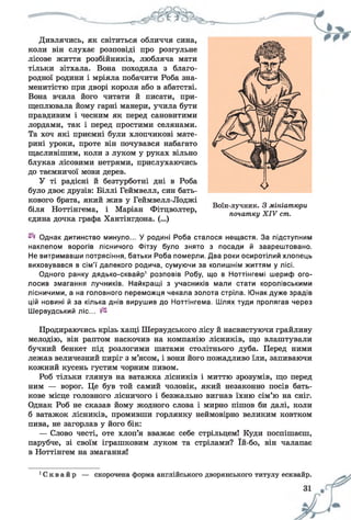 Дивлячись, як світиться обличчя сина,
коли він слухає розповіді про розгульне
лісове життя розбійників, любляча мати
тільки зітхала. Вона походила з благо­
родної родини і мріяла побачити Роба зна­
менитістю при дворі короля або в абатстві.
Вона вчила його читати й писати, при­
щеплювала йому гарні манери, учила бути
правдивим і чесним як перед сановитими
лордами, так і перед простими селянами.
Та хоч які приємні були хлопчикові мате­
рині уроки, проте він почувався набагато
щасливішим, коли з луком у руках вільно
блукав лісовими нетрями, прислухаючись
до таємничої мови дерев.
У ті радісні й безтурботні дні в Роба
було двоє друзів: Біллі Геймвелл, син бать­
кового брата, який жив у Геймвелл-Лоджі
біля Ноттінгема, і Маріан Фітцволтер,
єдина дочка графа Хантінгдона. (...)
Однак дитинство минуло... У родині Роба сталося нещастя. За підступним
наклепом ворогів лісничого Фітзу було знято з посади й заарештовано.
Не витримавши потрясіння, батьки Роба померли. Два роки осиротілий хлопець
виховувався в сім'ї далекого родича, сумуючи за колишнім життям у лісі.
Одного ранку дядько-сквайр1 розповів Робу, що в Ноттінгемі шериф ого­
лосив змагання лучників. Найкращі з учасників мали стати королівськими
лісничими, а на головного переможця чекала золота стріла. Юнак дуже зрадів
цій новині й за кілька днів вирушив до Ноттінгема. Шлях туди пролягав через
Шервудський ліс...
Продираючись крізь хащі Шервудського лісу й насвистуючи грайливу
мелодію, він раптом наскочив на компанію лісників, що влаштували
бучний бенкет під розлогими шатами столітнього дуба. Перед ними
лежав величезний пиріг з м’ясом, і вони його пожадливо їли, запиваючи
кожний кусень густим чорним пивом.
Роб тільки глянув на ватажка лісників і миттю зрозумів, що перед
ним — ворог. Це був той самий чоловік, який незаконно посів бать­
кове місце головного лісничого і безжально вигнав їхню сім’ю на сніг.
Однак Роб не сказав йому жодного слова і мирно пішов би далі, коли
б ватажок лісників, промивши горлянку неймовірно великим ковтком
пива, не загорлав у його бік:
— Слово честі, оте хлоп’я вважає себе стрільцем! Куди поспішаєш,
парубче, зі своїм іграшковим луком та стрілами? їй-бо, він чалапає
в Ноттінгем на змагання!
Воїн-лучник. З мініатюри
початку X IV ст.
С к в а й р — скорочена форма англійського дворянського титулу есквайр.
 