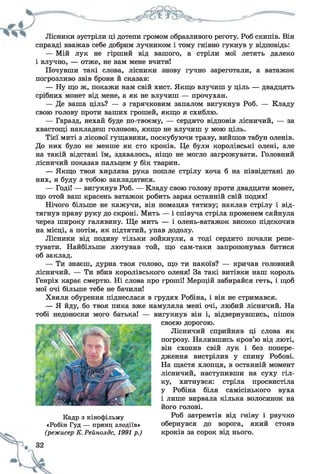 Лісники зустріли ці дотепи громом образливого реготу. Роб скипів. Він
справді вважав себе добрим лучником і тому гнівно гукнув у відповідь:
— Мій лук не гірший від вашого, а стріли мої летять далеко
і влучно, — отже, не вам мене вчити!
Почувши такі слова, лісники знову гучно зареготали, а ватажок
погрозливо звів брови й сказав:
— Ну що ж, покажи нам свій хист. Якщо влучиш у ціль — двадцять
срібних монет від мене, а як не влучиш — прочухан.
— Де ваша ціль? — з гарячковим запалом вигукнув Роб. — Кладу
свою голову проти ваших грошей, якщо я схиблю.
— Гаразд, нехай буде по-твоєму, — сердито відповів лісничий, — за
хвастощі накладеш головою, якщо не влучиш у мою ціль.
Тієї миті з лісової гущавини, поскубуючи траву, вийшов табун оленів.
До них було не менше як сто кроків. Це були королівські олені, але
на такій відстані їм, здавалось, ніщо не могло загрожувати. Головний
лісничий показав пальцем у бік тварин.
— Якщо твоя хирлява рука пошле стрілу хоча б на піввідстані до
них, я буду з тобою закладатися.
— Годі! — вигукнув Роб. — Кладу свою голову проти двадцяти монет,
що отой ваш красень ватажок робить зараз останній свій подих!
Нічого більше не кажучи, він помацав тятиву; наклав стрілу і від­
тягнув праву руку до скроні. Мить — і співуча стріла променем сяйнула
через широку галявину. Ще мить — і олень-ватажок високо підскочив
на місці, а потім, як підтятий, упав додолу.
Лісники від подиву тільки зойкнули, а тоді сердито почали репе­
тувати. Найбільше лютував той, що сам-таки запропонував битися
об заклад.
— Ти знаєш, дурна твоя голово, що ти накоїв? — кричав головний
лісничий. — Ти вбив королівського оленя! За такі витівки наш король
Генріх карає смертю. Ні слова про гроші! Мерщій забирайся геть, і щоб
мої очі більше тебе не бачили!
Хвиля обурення піднеслася в грудях Робіна, і він не стримався.
— Я йду, бо твоя пика вже намуляла мені очі, любий лісничий. На
тобі недоноски мого батька! — вигукнув він і, відвернувшись, пішов
своєю дорогою.
Лісничий сприйняв ці слова як
погрозу. Налившись кров’ю від люті,
він схопив свій лук і без попере­
дження вистрілив у спину Робові.
На щастя хлопця, в останній момент
лісничий, наступивши на суху гіл­
ку, хитнувся: стріла просвистіла
у Робіна біля самісінького вуха
і лише вирвала кілька волосинок на
його голові.
Роб затремтів від гніву і рвучко
обернувся до ворога, який стояв
кроків за сорок від нього.
Кадр з кінофільму
«Робін Гуд — принц злодіїв»
(режисер К.Рейнолдс, 1991 р.)
 