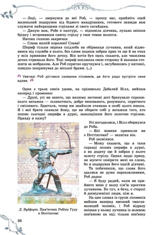 — Леді, — звернувся до неї Роб, — прошу вас, прийміть оцей
маленький подарунок від бідного мандрівника, готового завжди вам
служити найкращими стрілами зі свого сагайдака.
— Дякую вам, Робе в каптурі, — відповіла дівчина, лукаво звівши
брівку і встромивши сяючу стрілу у своє темне волосся.
Натовп голосно закричав:
— Слава нашій королеві! Слава!
Шериф тільки зиркав спідлоба на обірванця лучника, який відмо­
вився від служби в нього, без слова подяки забрав приз та ще й на очах
у всіх принизив його дочку. Він хотів був щось сказати, але чванлива
дочка стримала його. Тоді шериф покликав свою сторожу й наказав сте­
жити за жебраком. Але Роб спритно крутнувся і, загубившись у натовпі,
швидко попрямував до міської брами. (...)
Увечері Роб дістався схованки лісовиків, де його радо зустріли сини
вдови.
Один з трьох синів удови, на прізвисько Дебелий Вілл, вийшов
наперед і промовив:
— Друзі, усі ви знаєте, що нашому загонові досі бракувало справж­
нього ватажка — шляхетного, добре вихованого, розумного, спритного
і сміливого. Здається, тепер ми знайшли отамана в особі цього юнака.
Я і мої брати сказали йому, що ви оберете собі у ватажки того, хто
пошиє сьогодні шерифа в дурні, заволодівши його золотою стрілою.
Правду я кажу?
Усі погодилися, і Вілл обернувся
до Роба.
— Які новини принесли ви
з Ноттінгема? — запитав він.
Роб засміявся.
— Можу сказати, що я таки
справді пошив шерифа в дурні,
а на додачу ще й забрав у нього
золоту стрілу. Однак щодо призу,
ви мусите повірити мені на слово,
бо я подарував його одній дівчині.
Та побачивши, що слова його
здалися не дуже переконливими,
Роб додав:
— Я буду радий, коли ви при­
ймете мене у вашу сім’ю простим
лучником. Бо тут, я бачу, є старші
й досвідченіші люди, ніж я.
На цих словах із групи лісовиків
вийшов наперед високий смагля­
волиций чоловік, і Роб відразу
впізнав у ньому лучника із зеленою
пов’язкою на оці; тільки пов’язку
4 -,
Д. Вудфортп. Пам’ятник Робіну Гуду
в Ноттінгемі
36
 