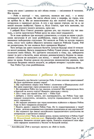 тепер він зняв і дивився на світ обома очима — сміливими й чесними.
Він сказав:
— Робе в каптурі — так, здається, назвала вас леді, — я можу
потвердити ваші слова. Ви вміло збили пиху з шерифа, не гірше, ніж
це зробив би я. Ми не вимагатимемо від вас золотої стріли, бо вона
потрапила в гарненькі ручки. А хто з нас краще стріляє, ви чи я, це
нехай покаже майбутнє. Однак я, Вілл Стютлі, при всіх заявляю, що
не визнаю ніякого іншого ватажка, крім вас.
І добрий Вілл Стютлі розповів друзям усе, що сталося під час зма­
гань, а потім простягнув Робові руку на знак своєї відданості.
Те ж саме зробили три молодих удовиченки, а слідом за ними з радіс­
ними вигуками й усі інші розбійники, серед яких Вілл Стютлі досі
вважався найкращим стрільцем. Усі випили за Роба по кухлю чорного
пива, після чого щойно обраного ватажка нарекли Робіном Гудом. Роб
не заперечував, бо так назвала його прекрасна Маріан1.
Того вечора ще довго навколо багаття лунали бадьорі пісні й точили­
ся веселі розмови. Ватага подарувала Робіну Гудові ріжок, яким він мав
скликати своїх бійців. Усі урочисто поклялися в тому, що, забираючи
гроші та речі в багатіїв, вони всіляко допомагатимуть бідним та знедо­
леним і ніколи не заподіють зла жінці, — нехай то буде дівчина, моло­
диця чи вдова. Клятву давали під розлогим пишнолистим деревом, при
спалахах багрових омахів полум’я, за доброю вечерею і кухлем пива.
Так Робін Гуд став розбійником.
Переклад Ю. Юри
Запитання і завдання до прогитаного
1. Розкажіть про батьків і дитинство Роба. З ким хлопчик приятелював?
Як було зруйновано родину героя?
2 Що спричинило сварку між Робом і лісничими в Шервудському лісі?
Які риси характеру героя розкрилися в цьому епізоді?
3. Як поводився Робін під час змагань лучників? Що підтримувало його
в боротьбі за золоту стрілу? Наведіть приклади з тексту.
4 Хто і чому дав героєві нове ім’я — Робін Гуд?
5, Доберіть з тексту цитати, які підтверджують, що Робіну Гуду при­
таманні шляхетність, сміливість, почуття справедливості, власної гід­
ності, скромність.
Як народне уявлення про героя-захисника відбилося в образах Робіна
Гуда та його товаришів-лісовиків?
7. Назвіть друзів і ворогів Робіна Гуда. Як їх схарактеризовано у творі?
У яких деталях розкривається ставлення розповідача до цих персонажів?
8 Які відомості про звичаї англійського середньовічного суспільства ви
почерпнули з прочитаної оповіді?
9. Подискутуймо! Чого, на вашу думку, можна навчитися в Робіна Гуда?
10. Філологічний майстер-клас. Порівняйте образи Робіна Гуда та Іллі
Муромця. Визначте спільні риси героїв. Поясніть відмінності між обра­
зами народних захисників у билині та баладній оповіді.
1Англійською «Роб у каптурі» звучить як «Rob in hood».
 
