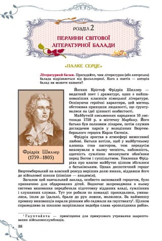 «ПАЛКЕ СЕРЦЕ»
Літературний багаж. Пригадайте, чим літературна (або авторська)
балада відрізняється від фольклорної. Кого з поетів — авторів
балад ви можете назвати?
Йоганн Крістоф Фрідріх Шиллер —
видатний поет і драматург, один з найша-
нованіших класиків німецької літератури.
Оспівуючи героїчні характери, цей митець
обстоював принципи людяності, що ґрунту­
валися на ідеї цінності особистості.
Майбутній письменник народився 10 лис­
топада 1759 р. в містечку Марбаху. Його
батько був полковим лікарем, потім служив
доглядачем парків у володіннях Вюртем­
берзького герцога Карла Євгенія.
Фрідріх зростав в атмосфері вимогливої
любові. Батьки хотіли, щоб у майбутньому
хлопець став пастором, тож передусім
виховували в ньому чесність, набожність,
здатність сумлінно виконувати обов’язки
перед Богом і суспільством. Уявлення Фрід-
ріха про власне майбутнє цілком збігалося
з батьківським. Однак деспотичний герцог
Вюртемберзький на власний розсуд вирішив долю юнака, віддавши його
до військової школи (пізніше — академія).
Загалом цей навчальний заклад, особисто заснований герцогом, було
призначено для обдарованих дітей. Водночас запроваджена в ньому
система виховання передбачала підготовку відданих владі, сумлінних
і слухняних служак. Тут усе робили по команді: прокидалися, умива­
лися, ішли до їдальні, брали до рук ложки, молилися. За найменшу
провину вихованців карали різками або саджали на гауптвахту1. Цілком
справедливо за школою закріпилася недобра слава «розплідника рабів».
Фрідріх Шиллер
(1759- 1805)
1Г а у п т в а х т а — приміщення для примусового утримання заарешто-
 