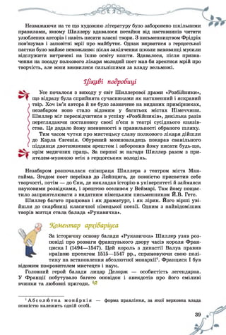 Незважаючи на те що художню літературу було заборонено шкільними
правилами, юному Шиллеру вдавалося потайки від наставників читати
улюблених авторів і навіть писати власні твори. З письменництвом Фрідріх
пов’язував і заповітні мрії про майбутнє. Однак вирватися з герцогської
пастки було майже неможливо: після закінчення школи вихованці мусили
відслужити витрачені на їхню освіту кошти. Здавалося, після призна­
чення на посаду полкового лікаря молодий поет мав би зректися мрій про
творчість, але вони виявилися сильнішими за владу вельможі.
Цікаві подробиці
Усе почалося з виходу у світ Шиллерової драми «Розбійники»,
що відразу була сприйнята сучасниками як натхненний і яскравий
твір. Хоч ім’я автора й не було зазначене на виданих примірниках,
незабаром воно стало відомим у багатьох містах Німеччини.
Шиллер міг пересвідчитися в успіху «Розбійників», декілька разів
переглядаючи постановку своєї п’єси в театрі сусіднього князів­
ства. Це додало йому впевненості в правильності обраного шляху.
Тим часом чутки про мистецьку славу полкового лікаря дійшли
до Карла Євгенія. Обурений можновладець покарав свавільного
підданця двотижневим арештом і заборонив йому писати будь-що,
крім медичних праць. За першої ж нагоди Шиллер разом з при-
ятелем-музикою втік з герцогських володінь.
Незабаром розпочалася співпраця Шиллера з театром міста Ман-
гайма. Згодом поет переїхав до Лейпцига, де повністю присвятив себе
творчості, потім — до Єни, де викладав історію в університеті й займався
науковими розвідками, і зрештою оселився у Веймарі. Там йому пощас­
тило заприятелювати з видатним німецьким письменником Й.В. Гете.
Шиллер багато працював і як драматург, і як лірик. Його вірші уві­
йшли до скарбниці класичної німецької поезії. Одним з найвідоміших
творів митця стала балада «Рукавичка».
%оМентар ар?(іваріуса
За історичну основу балади «Рукавичка» Шиллер узяв роз­
повіді про розваги французького двору часів короля Фран­
циска І (1494—1547). Цей король з династії Валуа правив
країною протягом 1515—1547 рр., спрямовуючи свою полі­
тику на встановлення абсолютної монархії1. Франциск І був
відомим покровителем мистецтв і наук.
Головний герой балади лицар Делорж — особистість легендарна.
У Франції побутувало багато оповідок і анекдотів про його сміливі
вчинки та любовні пригоди. 1~
• А б с о л ю т н а м о н а р х і я — форма правління, за якої верховна влада
повністю належить одній особі.
 