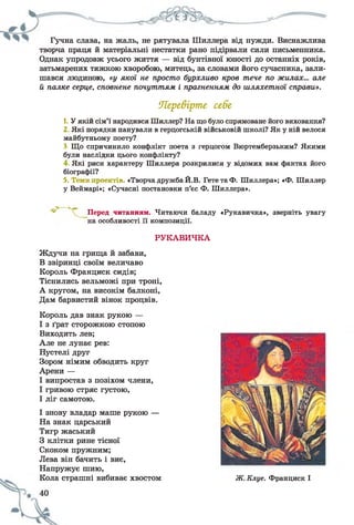 Гучна слава, на жаль, не рятувала Шиллера від нужди. Виснажлива
творча праця й матеріальні нестатки рано підірвали сили письменника.
Однак упродовж усього життя — від бунтівної юності до останніх років,
затьмарених тяжкою хворобою, митець, за словами його сучасника, зали­
шався людиною, «у якої не просто бурхливо кров тече по жилах... але
й палке серце, сповнене почуттям і прагненням до шляхетної справи».
Перевірте себе
1. У якій сім’ї народився Шиллер? На що було спрямоване його виховання?
2 Які порядки панували в герцогській військовій школі? Як у ній велося
майбутньому поету?
3. Що спричинило конфлікт поета з герцогом Вюртемберзьким? Якими
були наслідки цього конфлікту?
4 Які риси характеру Шиллера розкрилися у відомих вам фактах його
біографії?
5. Теми проектів. «Творча дружба Й.В. Гете та Ф. Шиллера»; «Ф. Шиллер
у Веймарі»; «Сучасні постановки п’єс Ф. Шиллера».
Перед читанням. Читаючи баладу «Рукавичка», зверніть увагу
на особливості її композиції.
РУКАВИЧКА
Ждучи на грища й забави,
В звіринці своїм величаво
Король Франциск сидів;
Тіснились вельможі при троні,
А кругом, на високім балконі,
Дам барвистий вінок процвів.
Король дав знак рукою —
І з ґрат сторожкою стопою
Виходить лев;
Але не лунає рев:
Пустелі друг
Зором німим обводить круг
Арени —
І випростав з позіхом члени,
І гривою стряс густою,
І ліг самотою.
І знову владар маше рукою —
Па знак царський
Тигр жаський
З клітки рине тісної
Скоком пружним;
Лева він бачить і виє,
Напружує шию,
Кола страшні вибиває хвостом Ж. Клуе. Франциск І
 
