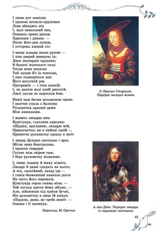 Л. Кранах Старший.
Портрет молодої жінки
І лиже рот язиком;
І кроком несміло-пружним
Лева обходить він
І, волі невольний син,
Повнить арену риком
Хрипким і диким. —
Погас його рев луною,
І осторонь хижий ліг.
І знову владар маніє рукою —
І зіво дверей вивертає їх:
Двох леопардів прудких;
В буянні мужнього палу
Тигра вони напали;
Той лапою б’є їх тяжкою,
І вже підводиться лев;
Його могутній рев
Прогримів — і став спокій;
І, не давши волі злобі рвачкій,
Люті лягли по короткім бою.
Нової жде битви вельможне гроно.
І раптом упала з балкона
Рукавичка красної дами
Між хижаками.
І мовить лицарю юна
Кунігунда, глузлива красуня:
«Щодня, щогодини, лицарю мій,
Присягаєтесь ви в любові своїй —
Принести рукавичку прошу я вас!»
І лицар Делорж поспішає і враз
Збігає вниз безстрашно,
І кроком твердим
Ступає між звіром тим,
І бере рукавичку відважно.
І, повні подиву й жаху німого,
Лицарі й дами глядять на нього,
А він, спокійний, назад іде —
І гомін безмежний навколо росте
На честь його перемоги.
Кунігунда героя очима вітає —
Той погляд щастя йому обіцяє, —
Але, зійшовши під крики бучні,
Він рукавичку в лице їй кинув:
«Подяки, дамо, не треба мені!» —
Сказав і її покинув.
Переклад М. Ореста
А. ван Дейк. Портрет лицаря
із червоною пов’язкою
41
 