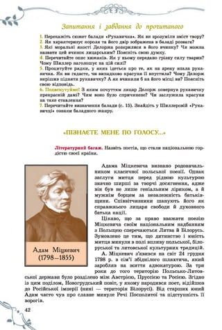 Запитання і завдання до прогитаного
1. Перекажіть сюжет балади «Рукавичка». Як ви зрозуміли зміст твору?
2. Як характеризує короля та його двір зображена в баладі розвага?
3. Які моральні якості Делоржа розкрилися в його вчинку? Чи можна
назвати цей вчинок лицарським? Поясніть свою думку.
4 Перечитайте опис хижаків. Як у ньому передано грізну силу тварин?
Чому Шиллер наголошує на цій силі?
Процитуйте рядки, у яких ідеться про те, як на арену впала рука­
вичка. Як ви гадаєте, чи випадково красуня її впустила? Чому Делорж
вирішив підняти рукавичку? А як вчинили б на його місці ви? Поясніть
свою відповідь.
6. Подискутуймо! З яким почуттям лицар Делорж повернув рукавичку
прекрасній дамі? Чим воно було спричинене? Чи заслужила красуня
на таке ставлення?
7. Перечитайте визначення балади (с. 15). Знайдіть у Шиллеровій «Рука­
вичці» ознаки баладного жанру.
«ПІЗНАЄТЕ МЕНЕ ПО ГОЛОСУ...»
Літературний багаж. Назвіть поетів, що стали національною гор­
дістю своєї країни.
Адама Міцкевича визнано родоначаль­
ником класичної польської поезії. Однак
заслуги митця перед рідною культурою
значно ширші за творчі досягнення, адже
він був не лише геніальним ліриком, а й
мужнім борцем за незалежність батьків­
щини. Співвітчизники шанують його як
справжнього лицаря свободи й духовного
батька нації.
Цікаво, що за право вважати поезію
Міцкевича своїм національним надбанням
з Польщею сперечаються Литва й Білорусь.
Зумовлено це тим, що дитинство і юність
митця минули в полі впливу польської, біло­
руської та литовської культурних традицій.
А. Міцкевич з’яв
1798 р. в сім’ї збіднілого шляхтича, який
заробляв на життя адвокатурою. За три
роки до того територію Польсько-Литов-
ської держави було розділено між Австрією, Пруссією та Росією. Згідно
із цим поділом, Новогрудський повіт, у якому народився поет, відійшов
до Російської імперії (нині — територія Білорусі). Від старших юний
Адам часто чув про славне минуле Речі Посполитої та підступність її
ворогів.
Адам Міцкевич
(1798- 1855)
 