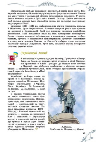 Відтак ідеали свободи визначили і творчість, і навіть долю поета. Уже
за років навчання у Віленському університеті (територія сучасної Литви)
він узяв участь у заснуванні кількох студентських товариств. У центрі
уваги молодих патріотів була тема вільної Польщі. Цього вистачило,
щоб поліція визнала їхню діяльність такою, що загрожує політичному
ладу царської Росії.
Упродовж 1823—1824 рр. найактивніших діячів товариств, зокрема
й Міцкевича, було заарештовано. Близько чотирьох років поет прожив
на засланні в Центральній Росії під пильним наглядом поліційних
чиновників. Таке покарання мало на меті приборкати непокірного.
Однак сталося навпаки: спілкування з видатними творчими особис­
тостями, зустрічі з російськими вільнодумцями, зрештою, знайомство
з культурним життям Москви та Санкт-Петербурга лише зміцнили
політичну позицію Міцкевича. Крім того, заслання значно посприяло
творчому розвою поета.
Український Мотив
У той період Міцкевич відвідав Україну. Прямуючи з Петер­
бурга до Одеси, де отримав місце вчителя в ліцеї Рішельє,
він зупинився в Києві. Проїздом до Москви поет побував
у Харкові: там відбулося знайомство з відомим письмен­
ником П. Гулаком-Артемовським, який створив оригінальний україн­
ський переспів його балади «Пані
Твардовська».
Українські майстри слова, зо­
крема й Т. Шевченко, високо ці­
нували творчість Міцкевича. Його
твори перекладали І. Франко,
Леся Українка, М. Рильський,
М. Бажан, А. Малишко, І. Драч
та інші.
У деяких українських містах
на честь польського поета було
встановлено пам’ятники. Найкра­
щим серед них вважається львів­
ський — споруджений за оригі­
нальним проектом Антона По-
пеля (зводився протягом 1899—
1904 рр.). В основі композиції мо­
нумента — колона, на постаменті
біля її підніжжя — скульптура
митця з крилатим генієм поезії,
що тримає в руках ліру. Роман­
тична піднесеність цього пам’ят­
ника відбиває сутність творчого А. Попель.
обдаровання Міцкевича. ^ Пам’ятник А. Міцкевичу у Львові
 