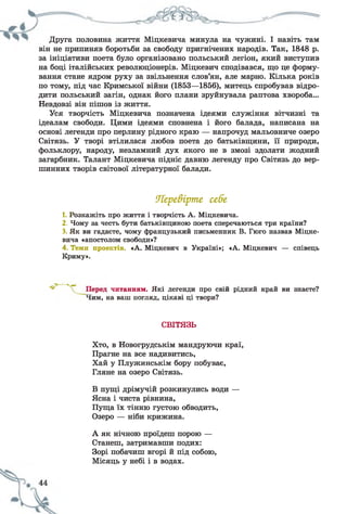 Друга половина життя Міцкевича минула на чужині. І навіть там
він не припиняв боротьби за свободу пригнічених народів. Так, 1848 р.
за ініціативи поета було організовано польський легіон, який виступив
на боці італійських революціонерів. Міцкевич сподівався, що це форму­
вання стане ядром руху за звільнення слов’ян, але марно. Кілька років
по тому, під час Кримської війни (1853—1856), митець спробував відро­
дити польський загін, однак його плани зруйнувала раптова хвороба...
Невдовзі він пішов із життя.
Уся творчість Міцкевича позначена ідеями служіння вітчизні та
ідеалам свободи. Цими ідеями сповнена і його балада, написана на
основі легенди про перлину рідного краю — напрочуд мальовниче озеро
Світязь. У творі втілилася любов поета до батьківщини, її природи,
фольклору, народу, незламний дух якого не в змозі здолати жодний
загарбник. Талант Міцкевича підніс давню легенду про Світязь до вер­
шинних творів світової літературної балади.
1. Розкажіть про життя і творчість А. Міцкевича.
2. Чому за честь бути батьківщиною поета сперечаються три країни?
3. Як ви гадаєте, чому французький письменник В. Гюго назвав Міцке­
вича «апостолом свободи»?
4. Теми проектів. «А. Міцкевич в Україні»; «А. Міцкевич — співець
Криму».
читанням. Які легенди про свій рідний край ви знаєте?
Чим, на ваш погляд, цікаві ці твори?
Хто, в Новогрудськім мандруючи краї,
Прагне на все надивитись,
Хай у Плужинськім бору побуває,
Гляне на озеро Світязь.
В пущі дрімучій розкинулись води —
Ясна і чиста рівнина,
Пуща їх тінню густою обводить,
Озеро — ніби крижина.
А як нічною проїдеш порою —
Станеш, затримавши подих:
Зорі побачиш вгорі й під собою,
Місяць у небі і в водах.
ОТере&ірте себе
СВІТЯЗЬ
 