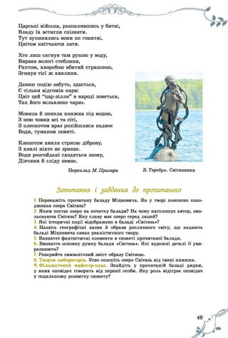 ______
Царські війська, розпалившись у битві,
Владу їх встигли спізнати.
Тут зупинились вони по гонитві,
Цвітом квітчаючи лати.
Хто лиш сягнув там рукою у воду,
Вирвав вологі стеблини,
Раптом, хворобою вбитий страшною,
Згинув тієї ж хвилини.
Давню подію забуто, здається,
Є тільки відгомін кари:
Цвіт цей “цар-зілля” в народі зоветься,
Так його вславлено чари».
Мовила й зникла княжна під водою,
З нею човни всі та сіті,
З плескотом враз розійшлися надвоє
Води, туманом повиті.
Клекотом хвиля стрясає діброву,
З хвилі ніхто не зринає.
Води розгойдані сходяться знову,
Дівчини й сліду немає.
Переклад М. Пригари В. Теребун. Світязянка
Запитання і завдання до прогитаного
1. Перекажіть прочитану баладу Міцкевича. Як у творі пояснено похо­
дження озера Світязь?
2. Яким постає озеро на початку балади? На чому наголошує автор, зма­
льовуючи Світязь? Яку славу має озеро серед людей?
3. Які історичні події відображено в баладі «Світязь»?
4. Назвіть географічні назви й образи рослинного світу, що надають
баладі Міцкевича ознак реалістичного твору.
5. Визначте фантастичні елементи в сюжеті прочитаної балади.
Визначте основну думку балади «Світязь». Які художні деталі її уви­
разнюють?
7. Розкрийте символічний зміст образу Світязю.
8. Творча лабораторія. Усно опишіть озеро Світязь від імені княжни.
9. Філологічний майстер-клас. Знайдіть у прочитаній баладі рядки,
у яких оповідач говорить від першої особи. Яку роль відіграє оповідач
у подальшому розвитку сюжету?
49 ЩС^
 