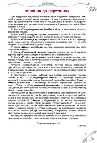 ПУТІВНИК ДО ПІДРУЧНИКА
Цей підручник продовжує шкільний курс зарубіжної літератури. Умі­
щені в ньому художні твори допоможуть вам розширити уявлення про
світ і краще зрозуміти самих себе. Є в підручнику й спеціальні рубрики,
опрацьовуючи які, ви навчитеся вдумливого й творчого читання. Озна­
йомтеся з ними.
Рубрика «Літературознавча довідка» містить визначення літерату­
рознавчих понять.
Рубрика «Літературна кухня» розкриває художні й композиційні
особливості літературних творів, пояснює певні літературні явища.
Рубрика «Коментар архіваріуса» висвітлює зв’язки між літератур­
ними сюжетами та історичними подіями; розповідає про те, як було
створено й опубліковано художні твори.
Рубрика «Цікаві подробиці» містить додаткові відомості про долю
і творчість митців.
Рубрика «Український мотив» виявляє зв’язки життя й творчого
доробку зарубіжних авторів з Україною та її письменством.
Рубрика «У світі мистецтва» ознайомлює з творами музики, жи­
вопису, театру, кіно й мультиплікації, в основу яких покладено сюжети
програмових художніх текстів.
Рубрика «Літературний навігатор» містить стислу інформацію
про літературні твори, які ви маєте прочитати самостійно; запитання
й завдання для їх опрацювання; відомості про авторів, не представлених
у розділах підручника.
У підручнику є також рубрики для роботи над новими темами.
Перша з них — «Літературний багаж» — пропонує пригадати
вивчений у попередніх класах і засвоєний самостійно матеріал. Друга —
«Перед читанням» — спрямовує на творче сприйняття художнього
тексту. Третя — «Літературний практикум» — пропонує запитання
і завдання для застосування набутих теоретичних знань на конкретному
літературному матеріалі.
Інформаційні та художні тексти в підручнику супроводжуються запи­
таннями й завданнями для індивідуальної, парної та групової роботи.
Деякі з них спрямовано на розвиток читацької фантазії та реалізацію
творчих здібностей («Творча лабораторія»), на вміння обстоювати
власну думку в літературній дискусії («Подискутуймо!») та поглиб­
лення філологічних знань («Філологічний майстер-клас»), на само­
стійне створення проектів («Теми проектів») та розв’язання складних
читацьких завдань {«Клуб книголюбів»). Наприкінці кожної частини
підручника подано підсумкові запитання й завдання.
Усі згадані рубрики покликані зробити вашу роботу над вивченням
програмового матеріалу максимально результативною і цікавою.
Бажаємо вам успіхів!
Автори
 