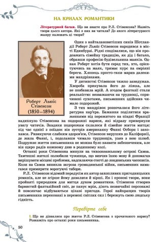НА КРИЛАХ РОМАНТИКИ
Літературний багаж. Що ви знаєте про Р.Л. Стівенсона? Назвіть
твори цього автора. Які з них ви читали? До якого літературного
жанру належать ці твори?
Один з найталановитіших синів Шотлан­
дії Роберт Льюїс Стівенсон народився в міс­
ті Единбурзі. Рідні сподівалися, що він про­
довжить сімейну традицію, як дід і батько,
обравши професію будівельника маяків. Од­
нак Роберт хотів бути серед тих, хто, орієн­
туючись на маяк, тримає курс на омріяні
береги. Хлопець просто-таки марив далеки­
ми мандрівками.
У дитинстві Стівенсон тяжко занедужав.
Хвороба прикувала його до ліжка, але
не позбавила мрій. А згодом фантазії стали
реальністю: незважаючи на труднощі, спри­
чинені сухотами, письменник здійснив чи­
мало подорожей.
З тих мандрівок розпочалася його літе­
ратурна кар’єра. Бажання поділитися вра­
женнями від пережитого на півдні Франції
надихнуло Стівенсона на подорожні нариси, які відразу привернули
увагу читачів. Завдяки подорожам склалося й сімейне життя митця:
під час однієї з поїздок він зустрів американку Фанні Осборн і зако­
хався. Ризикуючи слабким здоров’ям, Стівенсон вирушив до Каліфорнії,
де жила Фанні, і, подолавши чимало труднощів, узяв з нею шлюб.
Подружнє життя письменника не можна було назвати забезпеченим, але
він щиро радів кожному дню в родинному колі.
Останні роки Стівенсона минули на тихоокеанському острові Самоа.
Тамтешні жителі полюбили чужинця, що вивчив їхню мову й допомагав
вирішувати місцеві проблеми, надсилаючи статті до лондонських часописів.
Коли на Самоа виникла загроза громадянської війни, письменник нама­
гався примирити ворогуючі табори.
Р.Л. Стівенсон відомий передусім як автор захопливих пригодницьких
романів, але не згірше йому давалися й вірші. Як і прозові твори, вони
пройняті природним для митця духом романтики. Стівенсон створив
барвистий фантазійний світ, де панує мрія, діють незвичайні персонажі
й повсякчас відбуваються цікаві пригоди. Герої найкращих творів
письменника переконані в перемозі світлих сил і бережуть свою людську
гідність.
Перевірте себе
1. Що ви дізналися про життя Р.Л. Стівенсона з прочитаного нарису?
Розкажіть про останні роки письменника.
Роберт Льюїс
Стівенсон
(1850- 1894)
 