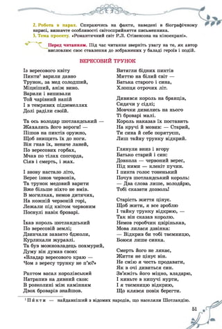 2. Робота в парах. Спираючись на факти, наведені в біографічному
нарисі, визначте особливості світосприйняття письменника.
3. Тема проекту. «Романтичний світ Р.Л. Стівенсона на кіноекрані».
читанням. Під час читання зверніть увагу на те, як автор
висловлює своє ставлення до зображених у баладі героїв і подій.
ВЕРЕСОВИИ ТРУНОК
Із вересового квіту
Пикти1варили давно
Трунок, за мед солодший,
Міцніший, аніж вино.
Варили і випивали
Той чарівний напій
І в темрявих підземеллях
Долі раділи своїй.
Та ось володар шотландський —
Жахались його вороги! —
Пішов на пиктів оружно,
Щоб знищить їх до ноги.
Він гнав їх, неначе ланей,
По вересових горбах,
Мчав по тілах спогорда,
Сіяв і смерть, і жах.
І знову настало літо,
Верес ізнов червонів,
Та трунок медовий варити
Вже більше ніхто не вмів.
В могилках, немов дитячих,
На кожній червоній горі,
Лежали під квітом червоним
Поснулі навік броварі.
їхав король шотландський
По вересовій землі;
Дзинчали завзято бджоли,
Курликали журавлі.
Та був можновладець похмурий,
Думу він думав свою:
«Владар вересового краю —
Чом з вересу трунку не п’ю?»
Раптом васал королівський
Натрапив на дивний схов:
В розколині між камінням
Двох броварів знайшов.
Витягли бідних пиктів
Миттю на білий світ —
Батька старого і сина,
Хлопця отрочих літ.
Дивився король на бранців,
Сидячи у сідлі;
Мовчки дивились на нього
Ті броварі малі.
Король наказав їх поставить
На кручі й мовив: — Старий,
Ти сина й себе порятуєш,
Лиш тайну трунку відкрий.
Глянули вниз і вгору
Батько старий і син:
Довкола — червоний верес,
Під ними — клекіт пучин.
І пикта голос тоненький
Почув шотландський король:
— Два слова лише, володарю,
Тобі сказати дозволь!
Старість життя цінує.
Щоб жити, я все зроблю
І тайну трунку відкрию, —
Так він сказав королю.
Немов горобчик цвірінькав,
Мова лилася дзвінка:
— Відкрив би тобі таємницю,
Боюся лише синка.
Смерть його не лякає,
Життя не цінує він.
Не смію я честь продавати,
Як в очі дивиться син.
Зв’яжіть його міцно, владарю,
І киньте в кипучі нурти,
І я таємницю відкрию,
Що клявся повік берегти.
1П й к т и — найдавніший з відомих народів, що населяли Шотландію.
 