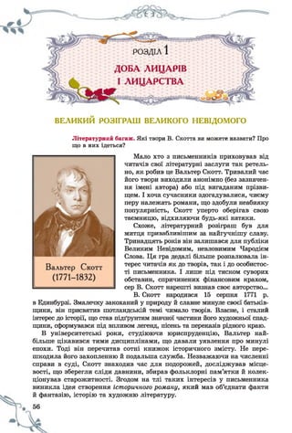 ВЕЛИКИЙ РОЗІГРАШ ВЕЛИКОГО НЕВІДОМОГО
Літературний багаж. Які твори В. Скотта ви можете назвати? Про
що в них ідеться?
Мало хто з письменників приховував від
читачів свої літературні заслуги так ретель­
но, як робив це Вальтер Скотт. Тривалий час
його твори виходили анонімно (без зазначен­
ня імені автора) або під вигаданим прізви­
щем. І хоча сучасники здогадувалися, чиєму
перу належать романи, що здобули неабияку
популярність, Скотт уперто оберігав свою
таємницю, відхиляючи будь-які натяки.
Схоже, літературний розіграш був для
митця привабливішим за найгучнішу славу.
Тринадцять років він залишався для публіки
Великим Невідомим, невловимим Чародієм
Слова. Ця гра дедалі більше розпалювала ін­
терес читачів як до творів, так і до особистос­
ті письменника. І лише під тиском суворих
обставин, спричинених фінансовим крахом,
сер В. Скотт нарешті визнав своє авторство...
В. Скотт народив
в Единбурзі. Змалечку закоханий у природу й славне минуле своєї батьків­
щини, він присвятив шотландській темі чимало творів. Власне, і сталий
інтерес до історії, що став підґрунтям значної частини його художньої спад­
щини, сформувався під впливом легенд, пісень та переказів рідного краю.
В університетські роки, студіюючи юриспруденцію, Вальтер най­
більше цікавився тими дисциплінами, що давали уявлення про минулі
епохи. Тоді він перечитав сотні книжок історичного змісту. Не пере­
шкодила його захопленню й подальша служба. Незважаючи на численні
справи в суді, Скотт знаходив час для подорожей, досліджував місце­
вості, що зберегли сліди давнини, збирав фольклорні пам’ятки й колек­
ціонував старожитності. Згодом на тлі таких інтересів у письменника
виникла ідея створення історичного роману, який мав об’єднати факти
й фантазію, історію та художню літературу.
 