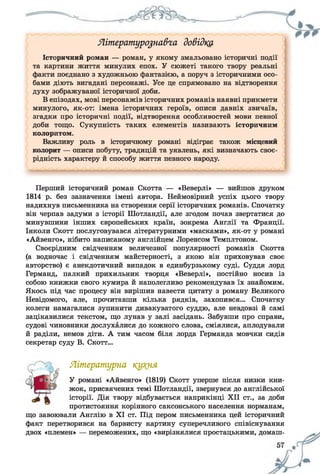 Яітературо%на&га довідка
Історичний роман — роман, у якому змальовано історичні події
та картини життя минулих епох. У сюжеті такого твору реальні
факти поєднано з художньою фантазією, а поруч з історичними осо­
бами діють вигадані персонажі. Усе це спрямовано на відтворення
духу зображуваної історичної доби.
В епізодах, мові персонажів історичних романів наявні прикмети
минулого, як-от: імена історичних героїв, описи давніх звичаїв,
згадки про історичні події, відтворення особливостей мови певної
доби тощо. Сукупність таких елементів називають історичним
колоритом.
Важливу роль в історичному романі відіграє також місцевий
колорит — описи побуту, традицій та уявлень, які визначають своє­
рідність характеру й способу життя певного народу.
Перший історичний роман Скотта — «Веверлі» — вийшов друком
1814 р. без зазначення імені автора. Неймовірний успіх цього твору
надихнув письменника на створення серії історичних романів. Спочатку
він черпав задуми з історії Шотландії, але згодом почав звертатися до
минувшини інших європейських країн, зокрема Англії та Франції.
Інколи Скотт послуговувався літературними «масками», як-от у романі
«Айвенго», нібито написаному англійцем Лоренсом Темплтоном.
Своєрідним свідченням величезної популярності романів Скотта
(а водночас і свідченням майстерності, з якою він приховував своє
авторство) є анекдотичний випадок в единбурзькому суді. Суддя лорд
Германд, палкий прихильник творця «Веверлі», постійно носив із
собою книжки свого кумира й наполегливо рекомендував їх знайомим.
Якось під час процесу він вирішив навести цитату з роману Великого
Невідомого, але, прочитавши кілька рядків, захопився... Спочатку
колеги намагалися зупинити дивакуватого суддю, але невдовзі й самі
зацікавилися текстом, що лунав у залі засідань. Забувши про справи,
судові чиновники дослухалися до кожного слова, сміялися, аплодували
й раділи, немов діти. А тим часом біля лорда Германда мовчки сидів
секретар суду В. Скотт...
Літературна кую^я
У романі «Айвенго» (1819) Скотт уперше після низки кни­
жок, присвячених темі Шотландії, звернувся до англійської
історії. Дія твору відбувається наприкінці XII ст., за доби
протистояння корінного саксонського населення норманам,
що завоювали Англію в XI ст. Під пером письменника цей історичний
факт перетворився на барвисту картину суперечливого співіснування
двох «племен» — переможених, що «вирізнялися простацькими, домаш­
 