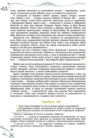 німи, грубими звичаями та волелюбним духом», і переможців, «наді­
лених шляхетним духом бойової слави та особистого завзяття»1.
У складному за будовою сюжеті роману наявні чотири основні
лінії. Перша з них — історія кохання Айвенго й Ровени. Це — розпо­
відь про лицаря, який своєю звитягою прокладає шлях до одруження
з Прекрасною Дамою. Друга лінія — політична'. її втілено в зображенні
боротьби за трон між королем Річардом Левове Серце та його братом
принцом Джоном. Третя лінія пов’язана з образом красуні Ребеки, яка
стала жертвою переслідувань лицаря де Буагільбера. За допомогою цієї
лінії письменник викриває жорстокі звичаї та забобони середньовічної
доби. Зрештою, четверта лінія розповідає про життя лісовихрозбійників.
Працюючи над «Айвенго», Скотт спирався на документальні дже­
рела. Крім того, надзвичайно багатий матеріал надавав йому фольклор,
зокрема англійські балади про Робіна Гуда. Саме з них походить образ
ватажка лісовиків Локслі, який під пером письменника набув нового
блиску й ще більшої привабливості.
Цікаво, що ім’я головного героя Скотт запозичив з давнього вірша:
згаданий там маєток називався «Айвенго». Письменник був зачарований
старовинним звучанням цього слова, а тому й використав його у своєму
історичному романі. Отож навіть деталі у творі підпорядковано основній
меті — створити багатогранний і достовірний образ Середньовіччя.
Майже два століття найкращі романи В. Скотта незмінно викликають
інтерес читачів. Така популярність зумовлена ґрунтовними описами
давніх традицій і звичаїв, яскравими замальовками мирного і воєнного
життя людей минулого, а також майстерною інтригою2.
Однак художня сила романів Скотта полягає насамперед у тому, що
історія в них набуває особистого виміру. Змальовуючи певний соціальний
конфлікт, письменник висвітлює його наслідки в долях людей, втягнених
у вир історії, — відомих особистостей і простих обивателів, безпосередніх
учасників і безсторонніх свідків. їхні думки та почуття, їхні суперечливі
погляди на історичні події, власне, й утворюють пістряве плетиво життя
зображуваної доби. А крізь це плетиво письменник завжди протягує
«червону нитку» — гуманістичну3 ідею, яка поєднує його персонажів
із читачами. Саме тому історичні романи Скотта не замикаються на
минулому, а відкриваються в щоразу нову сучасність.
Перевірте себе
1. Чому творчу біографію В. Скотта можна назвати незвичайною?
2 Як розвивався інтерес письменника до історії в дитячі та студентські
роки? Яку роль відіграло це захоплення в його літературній творчості?
1Цитати з передмови В. Скотта до роману «Айвенго».
2І н т р й г а — складне й напружене сплетіння дій персонажів, які задля
досягнення поставленої мети вдаються до хитрощів або приховування своїх
намірів. Інтрига зазвичай уводиться в сюжети з пригодницькими елементами.
3 Г у м а н і с т й ч н и й — від гуманізм', ставлення до людини, пройняте
турботою про її благо, повагою до її гідності; людяність.
 