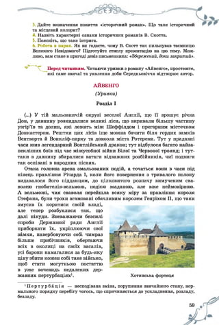 2 Дайте визначення поняття «історичний роман». Що таке історичнии
та місцевий колорит?
4. Назвіть характерні ознаки історичних романів В. Скотта.
5. Поясніть, що таке інтрига.
6. Робота в парах. Як ви гадаєте, чому В. Скотт так пильнував таємницю
Великого Невідомого? Підготуйте стислу презентацію на цю тему. Мож­
ливо, вам стане в пригоді девіз письменника: «Збережений, доки закритий».
Перед читанням. Читаючи уривки з роману «Айвенго», простежте,
які саме звичаї та уявлення доби Середньовіччя відтворює автор.
АЙВЕНГО
(Уривки)
Розділ І
ги
(...) У тій мальовничій окрузі веселої Англії, що її зрошує річка
Дон, у давнину розкидалися великі ліси, що вкривали більшу частину
узгір’їв та долин, які лежать між Шеффілдом і прегарним містечком
Донкастером. Рештки цих лісів іще можна бачити біля гордих замків
Вентворта й Вонкліф-парку та довкола міста Ротерема. Тут у прадавні
часи жив легендарний Вонтлійський дракон; тут відбулося багато найза-
пекліших боїв під час міжусобної війни Білої та Червоної троянд; і тут-
таки в давнину збиралися ватаги відважних розбійників, чиї подвиги
так оспівані в народних піснях.
Отака головна арена змальованих подій, а точаться вони в часи під
кінець правління Річарда І, коли його повернення з тривалого полону
видавалося його підданцям, до цілковитого розпачу вимученим сва­
волею гнобителів-вельмож, подією жаданою, але вже неймовірною.
А вельможі, чия сваволя перейшла всяку міру за правління короля
Стефана, були трохи вгамовані обачливим королем Генріхом II, що таки
змусив їх коритися своїй владі,
але тепер розбуялися так, що
далі нікуди. Зневажаючи безсилі
спроби Державної ради Англії
приборкати їх, укріплюючи свої
замки, навербовуючи собі чимраз
більше прибічників, обертаючи
всіх в околиці на своїх васалів,
усі барони намагалися за будь-яку
ціну збити кожен собі таке військо,
щоб стати могутньою постаттю
в уже вочевидь недалеких дер­
жавних пертурбаціях1. Хотинська фортеця
П е р т у р б а ц і я — несподівана зміна, порушення звичайного стану, нор­
мального порядку перебігу чогось, що спричиняється до ускладнення, розладу,
безладу.
 