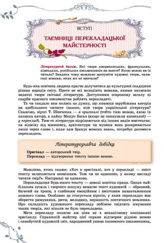 Літературний багаж. Які твори американських, французьких,
німецьких, російських письменників ви знаєте? Якою мовою ви їх
читали? Завдяки чому можливо зрозуміти художні твори, напи­
сані мовами, яких ми не вивчали?
Будь-яка освічена людина прагне долучитися до культурної спадщини
різних народів світу. Проте не всі володіють мовами, якими написано
видатні твори світової літератури. Доступними широкому загалу ці
скарби красного письменства роблять перекладачі.
Та чи спадало вам колись на думку, що книжки зарубіжних авторів
ви здебільшого читаєте інакше, ніж твори української літератури?
Скажімо, вірші Т. Шевченка — в оригіналі (тобто тією мовою, якою їх
написав автор), а хайку Мацуо Басьо (якщо не опанували японської) —
у перекладі. Тим-то література відрізняється від інших видів мистецтва:
на відміну від живопису, архітектури чи музики вона розкривається
лише через слово і, коли нам бракує мовних знань, потребує допомоги
перекладача.
Яітгратуро^на&га довідка
Оригінал — авторський твір.
Переклад — відтворення тексту іншою мовою.
Можливо, хтось скаже: «Хоч в оригіналі, хоч у перекладі — зміст
тексту залишається незмінним. Тож чи не однаково, у якому вигляді
читати твір?». Насправді не однаково.
Перекладання будь-якого тексту — доволі копітка праця. Однак най­
більших зусиль і творчого пошуку вимагає текст художній — образний,
багатий на тропи, з глибоким емоційним і змістовим навантаженням
кожного слова. Особливо це стосується віршів, у яких перекладач має
зберегти римування, ритм, мелодику, виразність поетичного мовлення.
Про складність художнього перекладу побіжно свідчить існування
таких творів, які ніколи не було перекладено.
Мета перекладу полягає аж ніяк не в механічному копіюванні
оригіналу. Справжній майстер цієї справи відтворює рідною мовою
і самобутній художній світ, народжений уявою іноземного письменника,
 