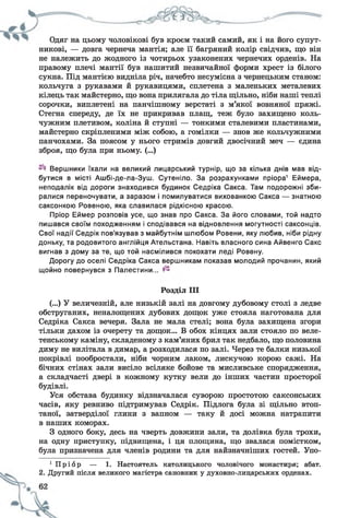 Одяг на цьому чоловікові був кроєм такий самий, як і на його супут­
никові, — довга чернеча мантія; але її багряний колір свідчив, що він
не належить до жодного із чотирьох узаконених чернечих орденів. На
правому плечі мантії був нашитий незвичайної форми хрест із білого
сукна. Під мантією видніла річ, начебто несумісна з чернецьким станом:
кольчуга з рукавами й рукавицями, сплетена з маленьких металевих
кілець так майстерно, що вона прилягала до тіла щільно, ніби наші теплі
сорочки, виплетені на панчішному верстаті з м’якої вовняної пряжі.
Стегна спереду, де їх не прикривав плащ, теж було захищено коль­
чужним плетивом, коліна й ступні — тонкими сталевими пластинами,
майстерно скріпленими між собою, а гомілки — знов же кольчужними
панчохами. За поясом у нього стримів довгий двосічний меч — єдина
зброя, що була при ньому. (...)
Вершники їхали на великий лицарський турнір, що за кілька днів мав від­
бутися в місті Ашбі-де-ла-Зуш. Сутеніло. За розрахунками пріора1 Еймера,
неподалік від дороги знаходився будинок Седріка Сакса. Там подорожні зби­
ралися переночувати, а заразом і помилуватися вихованкою Сакса — знатною
саксонкою Ровеною, яка славилася рідкісною красою.
Пріор Еймер розповів усе, що знав про Сакса. За його словами, той надто
пишався своїм походженням і сподівався на відновлення могутності саксонців.
Свої надії Седрік пов'язував з майбутнім шлюбом Ровени, яку любив, ніби рідну
доньку, та родовитого англійця Ательстана. Навіть власного сина Айвенго Сакс
вигнав з дому за те, що той насмілився покохати леді Ровену.
Дорогу до оселі Седріка Сакса вершникам показав молодий прочанин, який
щойно повернувся з Палестини...
Розділ III
(...) У величезній, але низькій залі на довгому дубовому столі з ледве
обструганих, неналощених дубових дощок уже стояла наготована для
Седріка Сакса вечеря. Зала не мала стелі; вона була захищена згори
тільки дахом із очерету та дощок... В обох кінцях зали стояло по веле­
тенському каміну, складеному з кам’яних брил так недбало, що половина
диму не вилітала в димар, а розходилася по залі. Через те балки низької
покрівлі пообростали, ніби чорним лаком, лискучою корою сажі. На
бічних стінах зали висіло всіляке бойове та мисливське спорядження,
а складчасті двері в кожному кутку вели до інших частин просторої
будівлі.
Уся обстава будинку відзначалася суворою простотою саксонських
часів, яку ревниво підтримував Седрік. Підлога була зі щільно втоп­
таної, затверділої глини з вапном — таку й досі можна натрапити
в наших коморах.
З одного боку, десь на чверть довжини зали, та долівка була трохи,
на одну приступку, підвищена, і ця площина, що звалася помістком,
була призначена для членів родини та для найзначніших гостей. Упо-
1 П р і о р — 1. Настоятель католицького чоловічого монастиря; абат.
2. Другий після великого магістра сановник у духовно-лицарських орденах.
 