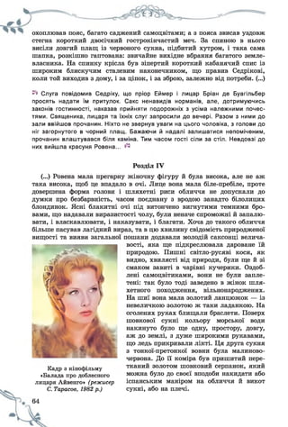 охоплював пояс, багато саджений самоцвітами; а з пояса звисав уздовж
стегна короткий двосічний гострокінчастий меч. За спиною в нього
висіли довгий плащ із червоного сукна, підбитий хутром, і така сама
шапка, розкішно гаптована: звичайне вихідне вбрання багатого земле­
власника. На спинку крісла був зіпертий короткий кабанячий спис із
широким блискучим сталевим наконечником, що правив Седрікові,
коли той виходив з дому, і за ціпок, і за зброю, залежно від потреби. (...)
^ Слуга повідомив Седріку, що пріор Еймер і лицар Бріан де Буагільбер
просять надати їм притулок. Сакс ненавидів норманів, але, дотримуючись
законів гостинності, наказав прийняти подорожніх з усіма належними почес­
тями. Священика, лицаря та їхніх слуг запросили до вечері. Разом з ними до
зали ввійшов прочанин. Ніхто не звернув уваги на цього чоловіка, з голови до
ніг загорнутого в чорний плащ. Бажаючи й надалі залишатися непоміченим,
прочанин влаштувався біля каміна. Тим часом гості сіли за стіл. Невдовзі до
них вийшла красуня Ровена... ^
Розділ IV
(...) Ровена мала прегарну жіночну фігуру й була висока, але не аж
така висока, щоб це впадало в очі. Лице вона мала біле-пребіле, проте
довершена форма голови і шляхетні риси обличчя не допускали до
думки про безбарвність, часом поєднану з вродою занадто білолицих
блондинок. Ясні блакитні очі під витончено вигнутими темними бро­
вами, що надавали виразистості чолу, були неначе спроможні й запалю­
вати, і власкавлювати, і наказувати, і благати. Хоча до такого обличчя
більше пасував лагідний вираз, та в цю хвилину свідомість природженої
вищості та вияви загальної
Кадр з кінофільму
«Балада про доблесного
лицаря Айвенго» (режисер
С. Тарасов, 1982 р.)
і * ' 64
пошани додавали молодій саксонці велича­
вості, яка ще підкреслювала дароване їй
природою. Пишні світло-русяві коси, як
видно, хвилясті від природи, були ще й зі
смаком завиті в чарівні кучерики. Оздоб­
лені самоцвітиками, вони не були запле­
тені: так було тоді заведено в жінок шля­
хетного походження, вільнонароджених.
На шиї вона мала золотий ланцюжок — із
невеличкою золотою ж таки ладанкою. На
оголених руках блищали браслети. Поверх
шовкової сукні кольору морської води
накинуто було ще одну, простору, довгу,
аж до землі, з дуже широкими рукавами,
що ледь прикривали лікті. Ця друга сукня
з тонкої-претонкої вовни була малиново-
червона. До її коміра був пришитий пере­
тканий золотом шовковий серпанок, який
можна було до своєї вподоби накидати або
іспанським маніром на обличчя й викот
сукні, або на плечі.
 