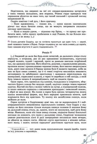 Помітивши, що звернені на неї очі лицаря-храмовника загорілися
у своїх темних западинах, мов жарини, Ровена гордо прикрила тим
серпанком обличчя на знак того, що такий пильний і зухвалий погляд
неприємний їй.
Седрік помітив і той рух, і його причину.
— Пане храмовнику, — сказав він, — щоки наших саксонських
дівчат так мало бачили сонце, що не можуть витримати пильного
погляду хрестоносця.
— Коли я завдав урази, — відказав сер Бріан, — то прошу вас про­
бачити мені, тобто прошу пробачення в леді Ровени, бо ще більше впо­
коритися я не можу. (...)
Слуга доповів Седріку, що на ночівлю проситься ще один гість — єврей,
який назвався Ісаком з Йорка. Попри поширену за тих часів зневагу до євреїв,
Сакс наказав впустити й цього подорожнього. ^
Розділ У
(...) Уведений до зали без будь-яких почестей, до дальшого кінця столу
нерішуче, з острахом, раз по раз принижено вклоняючись, підступив
старий чоловік, худий і високий, проте за давньою звичкою згорблений
так, що здавався нижчим. Його обличчя, розумне, з правильними рисами,
орлиним носом і проникливими чорними очима, його високе зморшкувате
чоло, довге сиве волосся й бороду можна було б назвати гарними, якби на
них не було ознак племені, що в ті темні сторіччя викликало ненависть
легковірного та забобонного простолюду і зазнавало переслідувань від
зажерливої, корисливої шляхти, а через те виробило в собі натуру, у якій
було чимало ницого й непривабливого, щоб не сказати гірше.
Одіж єврея, геть промокла під зливою, складалася із широкого, збор-
частого бурого плаща без жодних оздоб, надітого поверх темно-червоної
куртки. Взутий він був у великі чоботи на хутрі, а підперезаний поясом,
із якого звисали скринька з письмовим приладдям і невеликий ножик,
а зброї не мав ніякої. На голові в єврея була висока чотирикутна жовта
шапка незвичайної форми, яку його народові приписали носити, щоб
відрізняти його від християн. Ту шапку він запобігливо скинув, коли
ввійшов до зали.
Єврея зустріли в Седріковому домі так, що це задовольнило б і най-
упередженішого ненависника ізраїльського племені. Сам Седрік у від­
повідь на його поклони тільки холодно кивнув головою й показав йому
на дальший кінець столу, де, одначе, ніхто не посунувся, щоб дати йому
місце. Навпаки, коли він ішов понад столом, кидаючи боязкі благальні
погляди на кожного, хто сидів у дальшому кінці, Седрікові челядники
умисне розставляли лікті й далі зосереджено поглинали свою вечерю,
не дбаючи за нового гостя. Абатові слуги хрестилися з мінами побож­
ного жаху, і навіть погани сарацини1 розгнівано крутили вуса, коли
' С а р а ц и н и — тут: давня назва мусульманських народів (арабів, турків
та ін.), усталена в європейців.
 