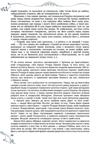 єврей підходив, та хапалися за кинджали, ніби готові були до найвід-
чайдушніших учинків, аби не осквернитися об нього.
Можливо, з тих самих причин, які спонукали Седріка відчинити свої
двері перед сином відринутого народу, він наказав би челяді прийняти
Ісака гостинніше, та саме в цю хвилину абат зайняв його куди ціка­
вішою розмовою про породу і якості його улюблених собак, а такої роз­
мови він не облишив би й для справ набагато важливіших, ніж те, що
якийсь там єврей ляже спати без вечері. Та побачивши, що Ісак стоїть
осторонь численного товариства, достоту як його плем’я серед інших
народів, марно чекаючи, що звільниться місце, де він зможе попоїсти
й відпочити, прочанин, що сидів коло каміна, пожалів його і, вставши
з лавки, сказав коротко:
— Старий, моя одіж уже просохла, і я наївся; а ти мокрий і голод­
ний. — По тих словах він позбирав і підгріб до вогню недогорілі поліна,
розкидані по широкій черені вогнища, узяв з великого столу миску
гарячої юшки з козлятини, поставив на столик, за яким щойно пове­
черяв сам, і, не чекаючи євреєвих подяк, перейшов у другий кінець
зали, чи то не бажаючи далі спілкуватися з облагодіяним, чи то щоб
наблизитися до верхнього кінця столу. (...)
За кілька хвилин прочанин засперечався з Бріаном де Буагільбером,
який стверджував, ніби король Річард Левове Серце та його воїни, що
билися за Святу Землю, поступалися відвагою лицарям-храмовникам. Обсто­
юючи свою думку, прочанин навів приклади численних перемог прибічників
короля Річарда й серед кращих представників англійського лицарства згадав
Айвенго, який здолав самого де Буагільбера. Ровена з гордістю сприйняла
звістку про коханого, а храмовник висловив бажання ще раз помірятися
з Айвенго силою.
Після вечері гості розійшлися по спочивальнях. Перед тим де Буагільбер
наказав слугам схопити Ісака, коли той наступного ранку вирушить у дорогу:
жадібний лицар сподівався поживитися золотом старого. Цей наказ випадково
почув прочанин і на світанку потайки вивів лихваря з оселі Седріка. На віддяку
ісак вручив йому листа, у якому просив багатого родича позичити юнакові
доброго коня й лицарський обладунок. Оскільки прочанин саме збирався
взяти участь у турнірі в Ашбі, такий лист був для нього безцінним дарунком.
У перший день змагань до міста прибули принц Джон та його улюб­
ленці — лицарі Фрон-де-Беф, Фіц-Урс, де Брасі та інші. Принц Джон правив
країною замість свого брата — короля Річарда Левове Серце, який перебував
у полоні. Владолюбний, жорстокий і підступний принц боявся втратити трон,
тож докладав чимало зусиль, аби продовжити ув'язнення законного правителя
Англії. Через те що Джон підтримував норманів, становище саксонських
дворян і селян украй погіршилося, а свавілля норманів стало повсякденним
явищем. Місцеве населення ненавиділо принца та його прибічників.
Зранку біля арени зібрався чималий натовп. Охочі подивитися на змагання
лицарів штовхалися й сперечалися за вигідні місця. Винуватцями однієї з таких
сутичок мимохіть стали Ісак та його донька — красуня Ребека, яких ніхто не
хотів мати за сусідів. Аби познущатися і над Ісаком, і над саксонцями, принц
Джон у нестерпно образливій формі наказав дворянину Ательстану поступитися
 
