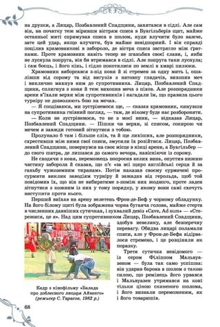 на друзки, а Лицар, Позбавлений Спадщини, захитався в сідлі. Але сам
він, на початку теж міривши вістрям списа в Буагільберів щит, майже
останньої миті спрямував списа в шолом, куди влучити було важче,
зате цей удар, якщо влучити, був майже невідпорний. І він справді
поцілив храмовникові в забороло, де вістря списа застрягло між ґрат­
ками. Проте храмовник навіть тепер не зганьбив своєї слави, і, якби
не луснула попруга, він би втримався в сідлі. Але попруга таки луснула;
і сам боєць, і його кінь, і сідло покотилися по землі в хмарі пилюки.
Храмовник виборсався з-під коня й зі стремен за одну мить і, оша­
лівши від сорому та від вигуків з натовпу глядачів, вихопив меч
і виклично махнув ним до супротивника. Лицар, Позбавлений Спад­
щини, сплигнув з коня й теж вихопив меча з піхов. Але розпорядники
арени в’їхали верхи між супротивників і нагадали їм, що правила цього
турніру не дозволяють бою на мечах.
— Я сподіваюся, ми зустрінемося ще, — сказав храмовник, кинувши
на супротивника гнівний погляд, — там, де нікому буде нас розбороняти.
— Коли не зустрінемося, то не з моєї вини, — відказав Лицар,
Позбавлений Спадщини. — Пішки чи верхи, зі списом, сокирою чи
мечем я завжди готовий зітнутися з тобою.
Пролунало б там і більше слів, та й ще лихіших, але розпорядники,
схрестивши між ними свої списи, змусили їх розійтися. Лицар, Позбав­
лений Спадщини, повернувся на своє місце в кінці арени, а Буагільбер —
до свого шатра, де лишався до самого вечора, навісніючи із сорому.
Не сходячи з коня, переможець попросив келих вина, опустив нижню
частину заборола й сказав, що п’є «за всі щиро англійські серця й за
ганьбу чужоземним тиранам». Потім наказав своєму сурмачеві про­
сурмити виклик заводіям турніру й зажадав від герольда, щоб той
повідомив їх, що він не вибиратиме з-поміж них жодного, проте ладен
зітнутися з кожним із них у тому порядку, у якому вони самі схочуть
виступити проти нього.
Перший виїхав на арену велетень Фрон-де-Беф у чорному обладунку.
На його білому щиті була зображена чорна бугаяча голова, майже стерта
в численних давніших сутичках, і зухвалий девіз «Cave, Ad sum» — «Сте­
режися, це я». Над цим супротивником Лицар, Позбавлений Спадщини,
здобув невелику, але безперечну
перевагу. Обидва лицарі поламали
списи, але у Фрон-де-Бефа відірва­
лося стремено, і це розцінили як
поразку.
Третя сутичка невідомого —
із сером Філіппом Мальвуа-
зеном — була так само успішна:
він ударив барона в шолом з такою
силою, що ремінець його урвався
і Мальвуазен утримався на коні
тільки ціною скиненого шолома,
і його визнали переможеним, як
і його товаришів.
Кадр з кінофільму «Балада
про доблесного лицаря Айвенго»
(режисер С. Тарасов, 1982 р.)
 