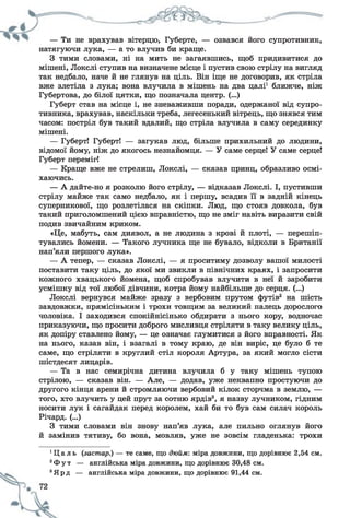 — Ти не врахував вітерцю, Губерте, — озвався його супротивник,
натягуючи лука, — а то влучив би краще.
З тими словами, ні на мить не загаявшись, щоб придивитися до
мішені, Локслі ступив на визначене місце і пустив свою стрілу на вигляд
так недбало, наче й не глянув на ціль. Він іще не договорив, як стріла
вже злетіла з лука; вона влучила в мішень на два цалі1 ближче, ніж
Губертова, до білої цятки, що позначала центр. (...)
Губерт став на місце і, не зневаживши поради, одержаної від супро­
тивника, врахував, наскільки треба, легесенький вітрець, що знявся тим
часом: постріл був такий вдалий, що стріла влучила в саму серединку
мішені.
— Губерт! Губерт! — загукав люд, більше прихильний до людини,
відомої йому, ніж до якогось незнайомця. — У саме серце! У саме серце!
Губерт переміг!
— Краще вже не стрелиш, Локслі, — сказав принц, образливо осмі­
хаючись.
— А дайте-но я розколю його стрілу, — відказав Локслі. І, пустивши
стрілу майже так само недбало, як і першу, всадив її в задній кінець
суперникової, що розлетілася на скіпки. Люд, що стояв довкола, був
такий приголомшений цією вправністю, що не зміг навіть виразити свій
подив звичайним криком.
«Це, мабуть, сам диявол, а не людина з крові й плоті, — перешіп­
тувались йомени. — Такого лучника ще не бувало, відколи в Британії
нап’яли першого лука».
— А тепер, — сказав Локслі, — я проситиму дозволу вашої милості
поставити таку ціль, до якої ми звикли в північних краях, і запросити
кожного хвацького йомена, щоб спробував влучити в неї й заробити
усмішку від тої любої дівчини, котра йому найбільше до серця. (...)
Локслі вернувся майже зразу з вербовим прутом футів2 на шість
завдовжки, прямісіньким і трохи товщим за великий палець дорослого
чоловіка. І заходився спокійнісінько обдирати з нього кору, водночас
приказуючи, що просити доброго мисливця стріляти в таку велику ціль,
як допіру ставлено йому, — це означає глумитися з його вправності. Як
на нього, казав він, і взагалі в тому краю, де він виріс, це було б те
саме, що стріляти в круглий стіл короля Артура, за який могло сісти
шістдесят лицарів.
— Та в нас семирічна дитина влучила б у таку мішеньтупою
стрілою, — сказав він. — Але, — додав, уже неквапнопростуючи до
другого кінця арени й стромляючи вербовий кілок сторчма в землю, —
того, хто влучить у цей прут за сотню ярдів3, я назву лучником, гідним
носити лук і сагайдак перед королем, хай би то був сам силач король
Річард. (...)
З тими словами він знову нап’яв лука, але пильно оглянув його
й замінив тятиву, бо вона, мовляв, уже не зовсім гладенька: трохи
1Ц а л ь (застар.) — те саме, що дюйм: міра довжини, що дорівнює 2,54 см.
2Ф у т — англійська міра довжини, що дорівнює 30,48 см.
3Ярд — англійська міра довжини, що дорівнює 91,44 см.
 