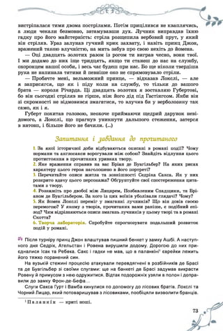 вистріпалася тими двома пострілами. Потім прицілився не кваплячись,
а люди чекали безмовно, затамувавши дух. Лучник виправдав їхню
гадку про його майстерність: стріла розщепила вербовий прут, у який
він стріляв. Ураз залунав гучний крик захвату, і навіть принц Джон,
вражений такою влучністю, на мить забув про свою нехіть до йомена.
— Оці двадцять золотих разом із рогом ти виграв чесно, вони твої.
І ми додамо до них іще тридцять, якщо ти станеш до нас на службу,
охоронцем нашої особи, і весь час будеш при нас. Бо ще ніколи твердіша
рука не напинала тятиви й певніше око не спрямовувало стріли.
— Пробачте мені, вельможний принце, — відказав Локслі, — але
я заприсягся, що як і піду коли на службу, то тільки до вашого
брата — короля Річарда. Ці двадцять золотих я зоставляю Губертові,
бо він сьогодні стріляв не гірше, ніж його дід під Гастінгсом. Якби він
зі скромності не відмовився змагатися, то влучив би у верболозину так
само, як і я.
Губерт похитав головою, неохоче приймаючи щедрий дарунок неві­
домого, а Локслі, що прагнув уникнути дальшого стеження, затерся
в натовп, і більше його не бачили. (...)
Запитання і завдання до прогитаного
1. За якої історичної доби відбуваються описані в романі події? Чому
нормани та англосакси ворогували між собою? Знайдіть відлуння цього
протистояння в прочитаних уривках твору.
2 Яке враження справив на вас Бріан де Буагільбер? На яких рисах
характеру цього героя наголошено в його портреті?
3. Перечитайте описи житла та зовнішності Седріка Сакса. Як у них
розкрито вдачу цього персонажа? Обґрунтуйте свої спостереження цита­
тами з твору.
4 Розкажіть про двобої між Лицарем, Позбавленим Спадщини, та Брі-
аном де Буагільбером. За кого із цих воїнів уболівали глядачі? Чому?
5, Як йомен Локслі переміг у змаганні лучників? Що він довів своєю
перемогою? У якому з творів, прочитаних вами раніше, є подібний епі­
зод? Чим відрізняються описи змагань лучників у цьому творі та в романі
Скотта?
6. Творча лабораторія. Спробуйте спрогнозувати подальший розвиток
подій у романі.
Після турніру принц Джон влаштував пишний бенкет у замку Ашбі. А наступ­
ного дня Седрік, Ательстан і Ровена вирушили додому. Дорогою до них при­
єдналися Ісак та Ребека. Сакс і гадки не мав, що в паланкіні1 єврейки лежить
його тяжко поранений син.
На вузькій стежині процесію атакували перевдягнені в розбійників де Брасі
та де Буагільбер зі своїми слугами: ще на банкеті де Брасі задумав викрасти
Ровену й примусом з нею одружитися. Відтак подорожніх узяли в полон і допра­
вили до замку Фрон-де-Бефа...
Слуги Сакса Гурт і Вамба кинулися по допомогу до лісових братів. Локслі та
Чорний Лицар, який потоваришував з лісовиками, пообіцяли визволити бранців.
‘ П а л а н к і н — криті ноші.
 