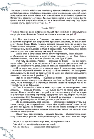 Тим часом Сакса та Ательстана зачинили у великій замковій залі. Барон Фрон-
де-Беф і храмовник сподівалися отримати за знатних саксонців чималий викуп,
тому поводилися з ними чемно. А от Ісак потрапив до жахливого підземелля.
Погрожуючи старому тортурами, Фрон-де-Беф вимагав у нього тисячу фунтів1
срібла, але той уперто відповідав, що не в змозі зібрати таку суму. Тоді барон
наказав слугам розпочати катування... ^
Розділ XXIII
Кілька годин де Брасі витратив на те, щоб причепуритися й налаштуватися
на зустріч з леді Ровеною. Опівдні він з'явився в покоях красуні. ^
(...) Він привітався з Ровеною, скинувши оксамитову шапочку
із золотим аграфом2, що зображував архангела Михаїла, як той валить
з ніг Князя Тьми. Потім чемним жестом показав дамі на канапу, але
Ровена стояла нерухомо, і лицар, скинувши рукавичку з правої руки,
ступив до неї, щоб підвести її туди й посадовити. Але Ровена теж самйм
рухом відхилила пропоновану послугу й сказала:
— Коли вже я бачу перед собою свого тюремника, пане лицарю, —
а обставини не дозволяють мені думати інакше, — то його бранці
годиться стояти, поки вона не дізнається, яка буде її доля.
— Гай-гай, прекрасна Ровено! — відказав де Брасі. — Це ви бачите
перед собою бранця, а не тюремника, і це з ваших прекрасних очей де
Брасі має вичитати ту долю, якої ви ласкаво сподіваєтесь від нього.
— Я не знаю вас, пане, — відказала дама й гордо випросталась, як
і належить ображеній гідності та вроді. — Я не знаю вас, і та безсоромна
фамільярність, із якою ви звертаєтеся до мене, аж ніяк не виправдовує
вчиненого насильства й розбою. (...)
— Що ви не знаєте мене, — відказав де Брасі, — це справді нещастя
для мене, однак дозвольте сподіватися, що ім’я де Брасі іноді згадува­
лося, коли менестрелі3 й герольди славили подвиги лицарів чи то на
турнірі, чи то на бойовищі.
— Тож і полишіть хвалити себе герольдам та менестрелям, пане
лицарю, — сказала Ровена. — Це більш пасує до їхніх уст, ніж до
ваших. Тільки скажіть мені, котрий з них прославить у пісні чи в хро­
ніці турнірів вікопомну перемогу, здобуту сеї ночі над старим чоловіком
та жменькою його боязливих слуг, і трофей переможця — нещасливу
дівчину, привезену проти її волі до замку грабіжника?
— Ви несправедливі, леді Ровено, — збентежено кусаючи губи, від­
казав лицар, уже природнішим тоном, без перебільшеної галантності,
до якої він удавсь на початку. — Самі ви не знаєте пристрасті й тому
не знаходите виправдання чужому шаленству, дарма що навіяне воно
вашою ж таки вродою.
— Прошу вас, пане лицарю, — сказала Ровена, — облишити цю мову,
таку заяложену устами волоцюг-менестрелів, що вона вже не пасує
1Ф у н т — тут: англійська міра ваги, що дорівнює 453,6 г.
2А г р а ф — застібка або пряжка на одязі.
3М е н е с т р е л ь — мандрівний поет-музикант.
 