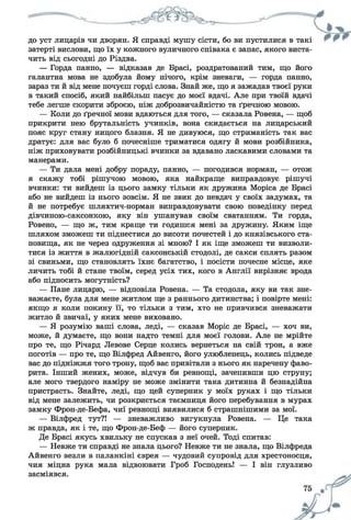 до уст лицарів чи дворян. Я справді мушу сісти, бо ви пустилися в такі
затерті вислови, що їх у кожного вуличного співака є запас, якого виста­
чить від сьогодні до Різдва.
— Горда панно, — відказав де Брасі, роздратований тим, що його
галантна мова не здобула йому нічого, крім зневаги, — горда панно,
зараз ти й від мене почуєш горді слова. Знай же, що я зажадав твоєї руки
в такий спосіб, який найбільш пасує до моєї вдачі. Але при твоїй вдачі
тебе легше скорити зброєю, ніж доброзвичайністю та ґречною мовою.
— Коли до ґречної мови вдаються для того, — сказала Ровена, — щоб
прикрити нею брутальність учинків, вона скидається на лицарський
пояс круг стану ницого блазня. Я не дивуюся, що стриманість так вас
дратує: для вас було б почесніше триматися одягу й мови розбійника,
ніж приховувати розбійницькі вчинки за вдавано ласкавими словами та
манерами.
— Ти дала мені добру пораду, панно, — погодився норман, — отож
я скажу тобі рішучою мовою, яка найкраще виправдовує рішучі
вчинки: ти вийдеш із цього замку тільки як дружина Моріса де Брасі
або не вийдеш із нього зовсім. Я не звик до невдач у своїх задумах, та
й не потребує шляхтич-норман виправдовувати свою поведінку перед
дівчиною-саксонкою, яку він ушанував своїм сватанням. Ти горда,
Ровено, — що ж, тим краще ти годишся мені за дружину. Яким іще
шляхом зможеш ти піднестися до висоти почестей і до князівського ста­
новища, як не через одруження зі мною? І як іще зможеш ти визволи­
тися із життя в жалюгідній саксонській стодолі, де сакси сплять разом
зі свиньми, що становлять їхнє багатство, і посісти почесне місце, яке
личить тобі й стане твоїм, серед усіх тих, кого в Англії вирізняє врода
або підносить могутність?
— Пане лицарю, — відповіла Ровена. — Та стодола, яку ви так зне­
важаєте, була для мене житлом ще з раннього дитинства; і повірте мені:
якщо я коли покину її, то тільки з тим, хто не привчився зневажати
житло й звичаї, у яких мене виховано.
— Я розумію ваші слова, леді, — сказав Моріс де Брасі, — хоч ви,
може, й думаєте, що вони надто темні для моєї голови. Але не мрійте
про те, що Річард Левове Серце колись вернеться на свій трон, а вже
поготів — про те, що Вілфред Айвенго, його улюбленець, колись підведе
вас до підніжжя того трону, щоб вас привітали з нього як наречену фаво­
рита. Інший жених, може, відчув би ревнощі, зачепивши цю струну;
але мого твердого наміру не може змінити така дитинна й безнадійна
пристрасть. Знайте, леді, що цей суперник у моїх руках і що тільки
від мене залежить, чи розкриється таємниця його перебування в мурах
замку Фрон-де-Бефа, чиї ревнощі виявилися б страшнішими за мої.
— Вілфред тут?! — зневажливо вигукнула Ровена. — Це така
ж правда, як і те, що Фрон-де-Беф — його суперник.
Де Брасі якусь хвильку не спускав з неї очей. Тоді спитав:
— Невже ти справді не знала цього? Невже ти не знала, що Вілфреда
Айвенго везли в паланкіні єврея — чудовий супровід для хрестоносця,
чия міцна рука мала відвоювати Гроб Господень! — І він глузливо
засміявся.
 