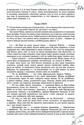 й неминучою. (...) А коли Ровена побачила, що її воля, найменший вияв
якої викликав пошану й увагу, тепер наштовхнулася на волю людини
із сильною, запальною і рішучою вдачею, яка до того ж мала перевагу
над нею й наважилася скористатись із тієї переваги, вона знітилася
перед цією людиною. (...)
Розділ XXIV
Сльози Ровени зворушили серце де Брасі, але не змусили його відступитися.
Не знаючи, як заспокоїти бранку, він залишив її на самоті.
Тим часом Ребека, замкнена у високій замковій вежі, розмовляла зі служницею
Фрон-де-Бефа. Ульріка (так звали стару) запевнила, що на дівчину чекає жахливе
безчестя. Коли служниця пішла, Ребека ретельно обстежила свою в’язницю. Надії
на втечу не було, тож дівчина могла сподіватися лише на Бога... Невдовзі до
кімнати увійшов високий чоловік у розбійницькому вбранні. ^
(...) — Не бери на душу такого гріха, — благала Ребека, — візьми
викуп і зглянься над нами. Золото може дати тобі різні переваги, а коли
скривдиш нас, тебе терзатимуть муки сумління. Усе, чого ти зажадаєш,
мій батько дасть тобі. А коли ти вміло використаєш своє багатство, то
з його поміччю скоро посядеш гідне місце серед чесних людей, дістанеш
прощення за всі колишні провини і тобі не треба буде знову чинити гріх.
— Гарно сказано! — кинув розбійник французькою. Йому, певне, не до
снаги було підтримувати розмову саксонською, як почала її Ребека. —
Та знай, ясна леліє, що твій батько потрапив до рук дуже вправного
алхіміка, котрий зуміє навіть іржаві ґратки в’язничної грубки обер­
нути на срібло. Із шановного Ісака вичавлять усе, що він має цінного,
байдуже, чи проситиму я і чи благатимеш ти. А свій викуп ти маєш
заплатити вродою і коханням. Іншого мені не потрібно.
— Ти не розбійник, — так само французькою мовила Ребека, —
жоден з них не відмовився б від такої пропозиції. Жоден розбійник
у тутешньому краю не вміє говорити твоєю мовою. Ти не розбійник,
а просто норман, певне, шляхетного роду. Благаю, вияви свою шляхет­
ність і скинь цю страшну машкару жорстокості й насилля!
— Ти так добре вмієш угадувати, — промовив Бріан де Буагільбер,
відслоняючи плащ від обличчя, — ти не звичайна собі ізраїльтянка.
Якби ти не була така молода і вродлива, я назвав би тебе Ендорською
чаклункою. Авжеж, я не розбійник, чарівна Шаронова Трояндо. Я той,
хто скорше здатний прикрасити твої руки і шию перлами та діаман­
тами, ніж позбавити тебе цих прикрас.
— То чого ж тобі від мене потрібно, як не багатство? — спитала
Ребека. — Між нами не може бути чогось спільного: ти християнин,
я єврейка. Наш союз був би однаково незаконним як для вашої церкви,
так і для нашої синагоги.
— Достеменно так, — зі сміхом відповів храмовник. — Одружитися
з єврейкою!.. Ні, хоч би вона була царицею Савською! До того ж знай,
о чарівна дочко Сіону, що якби навіть найхристиянніший з королів запро­
понував мені руку своєї найхристияннішої доньки й дав за нею Лангедок
 