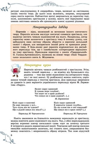 — ^ — — -
ратурні «наслідування» й «переробки», твори, написані за «мотивами»
інших текстів тощо. До цього кола належить, зокрема, популярний
серед поетів переспів. Найчастіше митці звертаються до переспіву тоді,
коли, захопившись оригіналом у цілому, мають свої міркування щодо
певних змістових нюансів або пропонують власні художні рішення.
Літературознавча довідку.
Переспів — вірш, написаний за мотивами іншого поетичного
твору. Переспів загалом наслідує поетичні елементи оригіналу, але
водночас містить чимало відмінностей від нього. Наприклад, автор
переспіву може запозичити з оригіналу тему й основну думку, але
вибудувати свою систему образів; зберегти в переспіві загальний
сюжет і образи, але використати інший ритм та принципи риму­
вання тощо. У будь-якому разі переспів відрізняється від звичай­
ного перекладу тим, що є самобутньою «літературною варіацією»
на тему оригіналу. Прикладом переспіву є поезія «Твардовський»
П. Гулака-Артемовського, написана на основі твору «Пані Твардов-
ська» польського поета А. Міцкевича.
Літературна кукня
Переспів містить чимало розбіжностей з оригіналом. Утім,
навіть точний переклад — на відміну від буквального під­
рядника — теж має певні відхилення від авторського твору,
хоч і не такі значні. Ці розбіжності можна помітити, порів­
нявши точний переклад з текстом оригіналу. Для прикладу звернімося
до уривків із двох варіантів українського перекладу вірша М. Лєрмон­
това «Парус».
Белеет парус одинокий
В тумане моря голубом!..
Что ищет он в краю далёком?
Что кинул он в краю родном?.. (...)
М. Лермонтов
Біліє парус в самотині
На морі синьому у млі...
Чого шука він на чужині?
Що в рідній кинув він землі? (...)
Переклад М. Чернявського
Біліє парус одинокий
В морськім тумані голубім...
По що пливе він в світ широкий?
Що кинув він в краю своїм? (...)
Переклад М. Терещенка
Навіть зваживши на близькість наведених перекладів до оригіналу,
можна помітити деякі відмінності від нього. Так, у обох перекладацьких
версіях втрачено повтор питального слова «що» на початку третього
й четвертого рядків лермонтовської поезії. Тимчасом цей повтор посилює
емоційне навантаження запитань, які ставить поет, увиразнюючи без­
межну самотність і неприкаяність образу вітрила. Так само відсутній
 