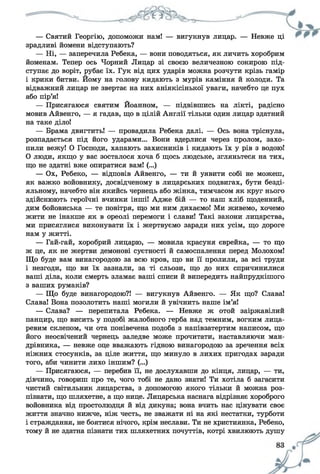 — Святий Георгію, допоможи нам! — вигукнув лицар. — Невже ці
зрадливі йомени відступають?
— Ні, — заперечила Ребека, — вони поводяться, як личить хоробрим
йоменам. Тепер ось Чорний Лицар зі своєю величезною сокирою під­
ступає до воріт, рубає їх. Гук від цих ударів можна розчути крізь гамір
і крики битви. Йому на голову кидають з мурів каміння й колоди. Та
відважний лицар не звертає на них аніякісінької уваги, начебто це пух
або пір’я!
— Присягаюся святим Йоанном, — підвівшись на лікті, радісно
мовив Айвенго, — я гадав, що в цілій Англії тільки один лицар здатний
на таке діло!
— Брама двигтить! — провадила Ребека далі. — Ось вона тріснула,
розпадається під його ударами... Вони вдерлися через пролом, захо­
пили вежу! О Господи, хапають захисників і кидають їх у рів з водою!
0 люди, якщо у вас зосталося хоча б щось людське, згляньтеся на тих,
що не здатні вже опиратися вам! (...)
— Ох, Ребеко, — відповів Айвенго, — ти й уявити собі не можеш,
як важко войовнику, досвідченому в лицарських подвигах, бути безді­
яльному, начебто він якийсь чернець або жінка, тимчасом як круг нього
здійснюють героїчні вчинки інші! Адже бій — то наш хліб щоденний,
дим бойовиська — те повітря, що ми ним дихаємо! Ми живемо, хочемо
жити не інакше як в ореолі перемоги і слави! Такі закони лицарства,
ми присяглися виконувати їх і жертвуємо заради них усім, що дороге
нам у житті.
— Гай-гай, хоробрий лицарю, — мовила красуня єврейка, — то що
ж це, як не жертви демонові суєтності й самоспалення перед Молохом!
Що буде вам винагородою за всю кров, що ви її пролили, за всі труди
1 незгоди, що ви їх зазнали, за ті сльози, що до них спричинилися
ваші діла, коли смерть зламає ваші списи й випередить найпрудкішого
з ваших румаків?
— Що буде винагородою?! — вигукнув Айвенго. — Як що? Слава!
Слава! Вона позолотить наші могили й увічнить наше ім’я!
— Слава? — перепитала Ребека. — Невже ж отой заіржавілий
панцир, що висить у подобі жалобного герба над темним, вогким лица-
ревим склепом, чи ота понівечена подоба з напівзатертим написом, що
його неосвічений чернець заледве може прочитати, наставляючи ман­
дрівника, — невже оце вважають гідною винагородою за зречення всіх
ніжних стосунків, за ціле життя, що минуло в лихих пригодах заради
того, аби чинити лихо іншим? (...)
— Присягаюся, — перебив її, не дослухавши до кінця, лицар, — ти,
дівчино, говориш про те, чого тобі не дано знати! Ти хотіла б загасити
чистий світильник лицарства, з допомогою якого тільки й можна роз­
пізнати, що шляхетне, а що нице. Лицарська наснага відрізняє хороброго
войовника від простолюдця й від дикуна; вона вчить нас цінувати своє
життя значно нижче, ніж честь, не зважати ні на які нестатки, турботи
і страждання, не боятися нічого, крім неслави. Ти не християнка, Ребеко,
тому й не здатна пізнати тих шляхетних почуттів, котрі хвилюють душу
 