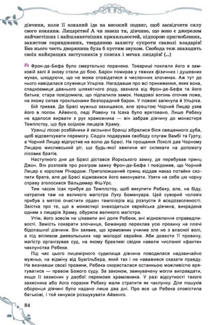 дівчини, коли її коханий іде на високий подвиг, щоб засвідчити силу
свого кохання. Лицарство! А чи знаєш ти, дівчино, що воно є джерелом
найчистіших і найшляхетніших прихильностей, підпорою пригноблених,
захистом скривджених, твердинею захисту супроти сваволі владарів!
Без нього честь дворянина була б пустим звуком. Свобода теж знаходить
своїх найкращих заступників у списах і мечах лицарів! (...)
Фрон-де-Бефа було смертельно поранено. Товариші поклали його в зам­
ковій залі й знову стали до бою. Барон помирав у тяжких фізичних і душевних
муках, шкодуючи, що не може сповідатися в численних злочинах. Аж тут до
нього навідалася служниця Ульріка. Нагадавши про всі приниження, яких вона,
спадкоємиця давнього шляхетного роду, зазнала від Фрон-де-Бефа та його
батька, стара повідомила, що підпалила замок. Невдовзі вогонь оточив ложе,
на якому сипав прокльонами безпорадний барон. У пожежі загинула й Ульріка.
Бій тривав. Де Брасі мужньо захищався, але зрештою Чорний Лицар узяв
його в полон. Айвенго, леді Ровену та Ісака було врятовано. Лише Ребеку
не вдалося вирвати з рук храмовника — він забрав дівчину до монастиря
Темплстоу, що був осідком лицарів Храму.
Уранці лісові розбійники й звільнені бранці зібралися біля священного дуба,
щоб відсвяткувати перемогу. Седрік подарував свободу слугам Вамбі та Гурту,
а Чорний Лицар відпустив на волю де Брасі. На прощання Локслі дав Чорному
Лицарю мисливський ріг, що будь-якої хвилини міг скликати на допомогу
лісових братів.
Наступного дня де Брасі дістався Йоркського замку, де перебував принц
Джон. Він розповів про розгром замку Фрон-де-Бефа і повідомив, що Чорний
Лицар є королем Річардом. Приголомшений принц віддав наказ потайки схо­
пити брата, але де Брасі відмовився його виконувати. Узяти на себе цю чорну
справу зголосився Вальдемар Фіц-Урс.
Тим часом Ісак прибув до Темплстоу, щоб викупити Ребеку, але, на біду,
натрапив там на великого магістра Луку Бомануара. Цей суворий чоловік
прибув з метою очистити орден тамплієрів від розпусти й вседозволеності.
Звістка про те, що в монастирі знаходиться єврейська дівчина, викрадена
одним з лицарів Храму, обурила великого магістра.
Утім, його зовсім не цікавили ані доля Ребеки, ані відновлення справедли­
вості. Замість покарати злочинця, Бомануар переклав усю провину на плечі
бідолашної дівчини. Він заявив, що храмовник учинив зле не з власної волі,
а під впливом диявольських чар молодої єврейки. Аби довести її провину,
магістр організував суд, на якому брехливі свідки навели численні «факти»
чаклунства Ребеки.
Під час цього лицемірного судилища дівчина поводилася надзвичайно
мужньо, на відміну від Буагільбера, який так і не наважився сказати правду.
Не визнавши своєї провини, Ребека скористалася останньою можливістю вря­
туватися — правом Божого суду. За законом, звинувачену могли виправдати,
якщо її захисник у двобої переможе храмовника. У разі відсутності такого
захисника або його поразки Ребеку мали стратити як чаклунку. Для пошуків
оборонця дівчині було надано лише два дні. Про все це Ребека сповістила
батькові, і той кинувся розшукувати Айвенго.
 