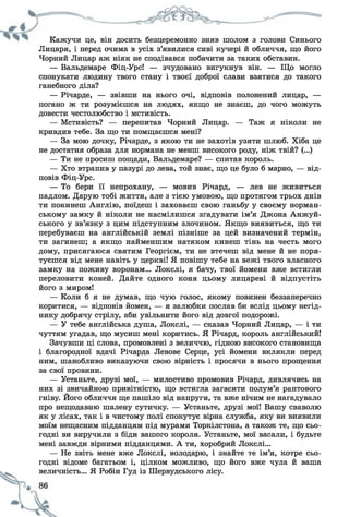 Кажучи це, він досить безцеремонно зняв шолом з голови Синього
Лицаря, і перед очима в усіх з’явилися сиві кучері й обличчя, що його
Чорний Лицар аж ніяк не сподівався побачити за таких обставин.
— Вальдемаре Фіц-Урс! — зчудовано вигукнув він. — Що могло
спонукати людину твого стану і твоєї доброї слави взятися до такого
ганебного діла?
— Річарде, — звівши на нього очі, відповів полонений лицар, —
погано ж ти розумієшся на людях, якщо не знаєш, до чого можуть
довести честолюбство і мстивість.
— Мстивість? — перепитав Чорний Лицар. — Таж я ніколи не
кривдив тебе. За що ти помщаєшся мені?
— За мою дочку, Річарде, з якою ти не захотів узяти шлюб. Хіба це
не достатня образа для нормана не менш високого роду, ніж твій? (...)
— Ти не просиш пощади, Вальдемаре? — спитав король.
— Хто втрапив у пазурі до лева, той знає, що це було б марно, — від­
повів Фіц-Урс.
— То бери її непрохану, — мовив Річард, — лев не живиться
падлом. Дарую тобі життя, але з тією умовою, що протягом трьох днів
ти покинеш Англію, поїдеш і заховаєш свою ганьбу у своєму норман­
ському замку й ніколи не насмілишся згадувати ім’я Джона Анжуй-
ського у зв’язку з цим підступним злочином. Якщо виявиться, що ти
перебуваєш на англійській землі пізніше за цей визначений термін,
ти загинеш; а якщо найменшим натяком кинеш тінь на честь мого
дому, присягаюся святим Георгієм, ти не втечеш від мене й не поря­
туєшся від мене навіть у церкві! Я повішу тебе на вежі твого власного
замку на поживу воронам... Локслі, я бачу, твої йомени вже встигли
переловити коней. Дайте одного коня цьому лицареві й відпустіть
його з миром!
— Коли б я не думав, що чую голос, якому повинен беззаперечно
коритися, — відповів йомен, — я залюбки послав би вслід цьому негід­
нику добрячу стрілу, аби увільнити його від довгої подорожі.
— У тебе англійська душа, Локслі, — сказав Чорний Лицар, — і ти
чуттям угадав, що мусиш мені коритись. Я Річард, король англійський!
Зачувши ці слова, промовлені з величчю, гідною високого становища
і благородної вдачі Річарда Левове Серце, усі йомени вклякли перед
ним, шанобливо виказуючи свою вірність і просячи в нього прощення
за свої провини.
— Устаньте, друзі мої, — милостиво промовив Річард, дивлячись на
них зі звичайною привітністю, що встигла загасити полум’я раптового
гніву. Його обличчя ще пашіло від напруги, та вже нічим не нагадувало
про нещодавню шалену сутичку. — Устаньте, друзі мої! Вашу сваволю
як у лісах, так і в чистому полі спокутує вірна служба, яку ви виявили
моїм нещасним підданцям під мурами Торкілстона, а також те, що сьо­
годні ви виручили з біди вашого короля. Устаньте, мої васали, і будьте
мені завжди вірними підданцями. А ти, хоробрий Локслі...
— Не звіть мене вже Локслі, володарю, і знайте те ім’я, котре сьо­
годні відоме багатьом і, цілком можливо, що його вже чула й ваша
величність... Я Робін Гуд із Шервудського лісу.
 