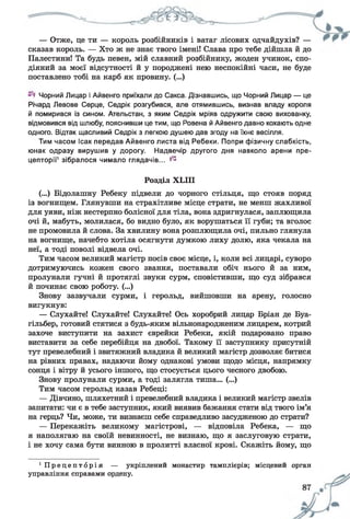 — Отже, це ти — король розбійників і ватаг лісових одчайдухів? —
сказав король. — Хто ж не знає твого імені! Слава про тебе дійшла й до
Палестини! Та будь певен, мій славний розбійнику, жоден учинок, спо­
діяний за моєї відсутності й у породжені нею неспокійні часи, не буде
поставлено тобі на карб як провину. (...)
Чорний Лицар і Айвенго приїхали до Сакса. Дізнавшись, що Чорний Лицар — це
Річард Левове Серце, Седрік розгубився, але отямившись, визнав владу короля
й помирився із сином. Ательстан, з яким Седрік мріяв одружити свою вихованку,
відмовився від шлюбу, пояснивши це тим, що Ровена й Айвенго давно кохають одне
одного. Відтак щасливий Седрік з легкою душею дав згоду на їхнє весілля.
Тим часом Ісак передав Айвенго листа від Ребеки. Попри фізичну слабкість,
юнак одразу вирушив у дорогу. Надвечір другого дня навколо арени пре-
цепторії1зібралося чимало глядачів... ^
Розділ ХЫП
(...) Бідолашну Ребеку підвели до чорного стільця, що стояв поряд
із вогнищем. Глянувши на страхітливе місце страти, не менш жахливої
для уяви, ніж нестерпно болісної для тіла, вона здригнулася, заплющила
очі й, мабуть, молилася, бо видно було, як ворушаться її губи; та вголос
не промовила й слова. За хвилину вона розплющила очі, пильно глянула
на вогнище, начебто хотіла осягнути думкою лиху долю, яка чекала на
неї, а тоді поволі відвела очі.
Тим часом великий магістр посів своє місце, і, коли всі лицарі, суворо
дотримуючись кожен свого звання, поставали обіч нього й за ним,
пролунали гучні й протяглі звуки сурм, сповістивши, що суд зібрався
й починає свою роботу. (...)
Знову зазвучали сурми, і герольд, вийшовши на арену, голосно
вигукнув:
— Слухайте! Слухайте! Слухайте! Ось хоробрий лицар Бріан де Буа-
гільбер, готовий стятися з будь-яким вільнонародженим лицарем, котрий
захоче виступити на захист єврейки Ребеки, якій подаровано право
виставити за себе перебійця на двобої. Такому її заступнику присутній
тут превелебний і звитяжний владика й великий магістр дозволяє битися
на рівних правах, надаючи йому однакові умови щодо місця, напрямку
сонця і вітру й усього іншого, що стосується цього чесного двобою.
Знову пролунали сурми, а тоді залягла тиша... (...)
Тим часом герольд казав Ребеці:
— Дівчино, шляхетний і превелебний владика і великий магістр звелів
запитати: чи є в тебе заступник, який виявив бажання стати від твого ім’я
на герць? Чи, може, ти визнаєш себе справедливо засудженою до страти?
— Перекажіть великому магістрові, — відповіла Ребека, — що
я наполягаю на своїй невинності, не визнаю, що я заслуговую страти,
і не хочу сама бути винною в пролитті власної крові. Скажіть йому, що
1 П р е ц е п т б р і я — укріплений монастир тамплієрів; місцевий орган
управління справами ордену.
 