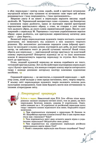 в обох перекладах і повтор слова «край», який в оригіналі встановлює
внутрішній зв’язок між чужиною та вітчизною: саме через цей зв’язок
розкривається і їхня спорідненість, і їхня протилежність...
Звернімо увагу й на вжиті в перекладах варіанти вислову «край
далёкий». М. Чернявський використовує слово «чужина», що безперечно
є синонімом «края далёкого», однак не відтворює зорової просторової
перспективи оригінального образу, а отже, не створює в уяві читача
того далекого обрію, до якого пливе лермонтовський парус. Вислів «світ
широкий» з перекладу М. Терещенка є влучною українізованою версією
образу «края далёкого», але притлумлює лермонтовську антитезу двох
країв — двох берегів...
Зазвичай перед перекладачами художніх творів постають класичні
запитання, які вимагають від кожного з них власного творчого
рішення. Що важливіше: достеменно передати слова (образи) оригі­
налу чи закладені в ньому думки; відтворити дух доби, за якої творив
автор, чи наблизити текст до реалій сучасних читачів? Який стиль
обрати для перекладу — притаманний автору оригіналу чи властивий
самому перекладачеві? Конкретні відповіді на ці та інші запитання
власне й визначатимуть характер перекладу та ступінь його близь­
кості до оригіналу...
Отже, жодний художній переклад не можна сприймати як текст,
тотожний оригінальному. Хоч як би майстерно відтворював перекладач
«дух і букву» оригіналу, він завжди створює власну версію авторського
твору і завжди доповнює авторську палітру власними художніми
засобами. *£
Справжній переклад — це мистецтво, а справжній перекладач — май­
стер слова, який вкладає у свою працю натхнення, хист, творчу енергію.
У всьому світі перекладачам художніх творів належить почесна роль
культурних посередників. Саме вони будують мости між вітчизняною та
іншими літературами світу.
Літературний практикум
Робота в парах Невеличкий вірш Й.В. Гете «Нічна пісня манд­
рівника» визнано шедевром світової поезії, тож не дивно, що його
перекладено багатьма мовами, зокрема й українською. Порів­
няйте наведені на с. 10 українські та російський переклади цього
твору і визначте основні відмінності між ними. Опрацюйте подані
запитання.
A. Чим відрізняються відтворені в перекладах М. Бажана та
Ю. Шкробинця картини супокою (тиші)? Яка із цих картин вида­
ється вам «тихішою»? Чому?
Б. Чим відрізняється зміст двох останніх рядків вірша в укра­
їнських перекладах? Обґрунтуйте свою думку.
B. Чим відрізняється від українських перекладів російська
перекладацька версія вірша Гете?
Г. Який з наведених перекладів вам більше сподобався? Чому?
 