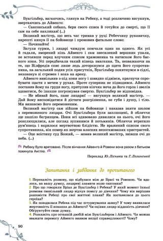 Буагільбер, вагаючись, глянув на Ребеку, а тоді розлючено вигукнув,
звертаючись до Айвенго:
— Саксонський собако, бери свого списа й готуйся до смерті, що її
сам на себе накликав! (...)
Великий магістр, що весь час тримав у руці Ребеччину рукавичку,
нарешті кинув її па бойовище і промовив фатальне слово:
— Починайте!
Загули сурми, і лицарі чимдуж помчали один на одного. Як усі
й гадали, зморений кінь Айвенго і сам знесилений вершник упали,
не встоявши перед влучним списом храмовника та натиском його бас­
кого коня. Усі передбачали такий кінець змагання. Та, незважаючи на
те, що Вілфредів спис лише ледь доторкнувся до щита його супротив­
ника, на загальний подив усіх присутніх, Буагільбер похитнувся в сідлі,
виковзнув зі стремен і впав на арену.
Айвенго вивільнив з-під коня ногу і швидко підвівся, прагнучи спро­
бувати щастя з мечем у руках. Проте суперник не підводився. Айвенго
поставив йому на груди ногу, притулив кінчик меча до його горла і звелів
здаватися, бо інакше погрожував смертю. Буагільбер не відповідав.
— Не вбивай його, пане лицарю! — вигукнув великий магістр. —
Дай йому висповідатися й дістати розгрішення, не губи і душу, і тіло.
Ми визнаємо його переможеним.
Великий магістр сам зійшов па бойовище і наказав зняти шолом
з переможеного лицаря. Очі Буагільбера були заплющені, й обличчя
ще пашіло багрянцем. Поки всі здивовано дивилися на нього, очі його
розплющилися, але погляд зупинився й потьмянів. Обличчя втратило
рум’янець і вкрилося мертвотною блідістю. Не вражений списом свого
супротивника, він помер як жертва власних непогамованих пристрастей.
— Оце воістину суд Божий, — мовив великий магістр, звівши очі до
неба. (...)
Ребеку було врятовано. Після вінчання Айвенго й Ровени вона разом з батьком
покинула Англію.
Переклад Ю. Лісняка та Г. Лозинської
Запитання і завдання до прогитаного
1. Перекажіть розмову, що відбулася між де Брасі та Ровеною. Чи вда­
лося, на вашу думку, лицареві зламати волю саксонки?
2. Про що говорили Бріан де Буагільбер і Ребека? У який момент їхньої
розмови свавільний лицар відчув повагу до дівчини? Чому він вирішив
розповісти Ребеці про свої життєві плани? Як поставилася до цього
героїня?
3. Як поводилася Ребека під час штурмування замку? У чому виявилася
жертовність її кохання до Айвенго? Чи оцінив лицар відданість дівчини?
Обґрунтуйте свою думку.
4 Розкажіть про останній двобій між Буагільбером і Айвенго. Чи можна
вважати перемогу Айвенго виявом вищої справедливості? Чому?
 